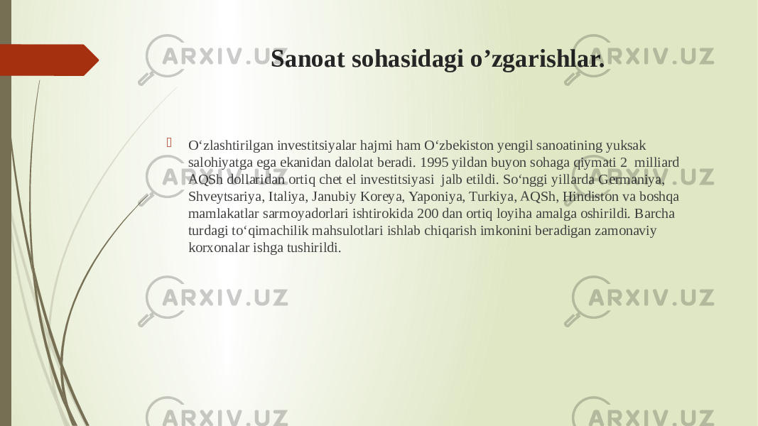 Sanoat sohasidagi o’zgarishlar.  O‘zlashtirilgan investitsiyalar hajmi ham O‘zbekiston yengil sanoatining yuksak salohiyatga ega ekanidan dalolat beradi. 1995 yildan buyon sohaga qiymati 2  milliard AQSh dollaridan ortiq chet el investitsiyasi  jalb etildi. So‘nggi yillarda Germaniya, Shveytsariya, Italiya, Janubiy Koreya, Yaponiya, Turkiya, AQSh, Hindiston va boshqa mamlakatlar sarmoyadorlari ishtirokida 200 dan ortiq loyiha amalga oshirildi. Barcha turdagi to‘qimachilik mahsulotlari ishlab chiqarish imkonini beradigan zamonaviy korxonalar ishga tushirildi.  