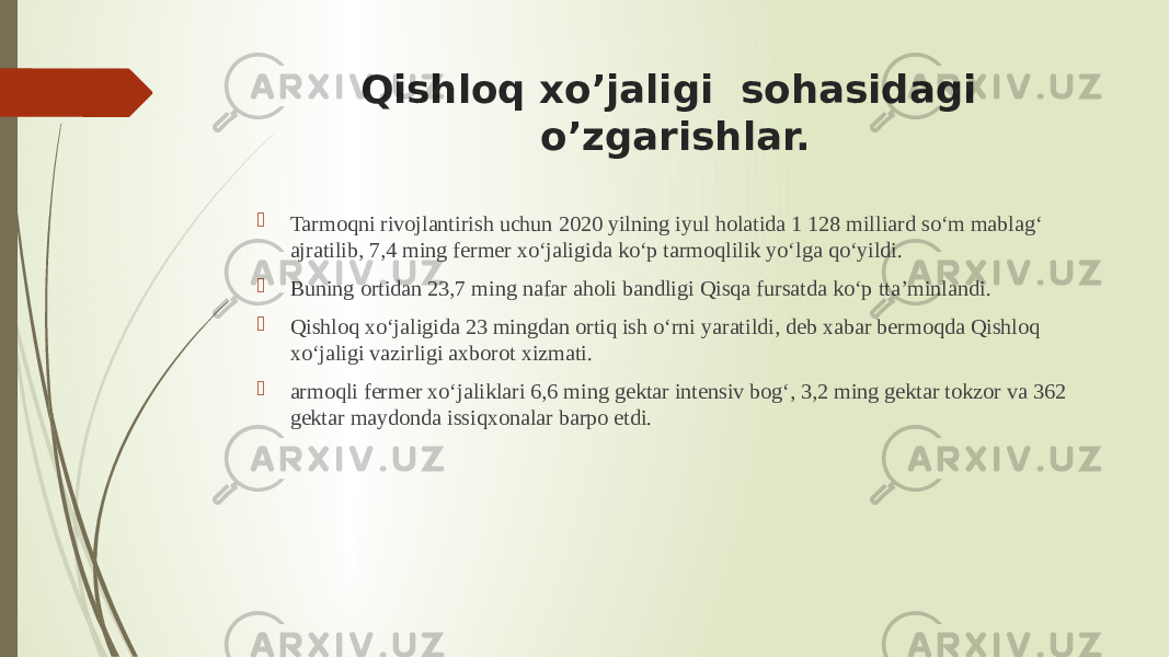 Qishloq xo’jaligi sohasidagi o’zgarishlar.  Tarmoqni rivojlantirish uchun 2020 yilning iyul holatida 1 128 milliard so‘m mablag‘ ajratilib, 7,4 ming fermer xo‘jaligida ko‘p tarmoqlilik yo‘lga qo‘yildi.  Buning ortidan 23,7 ming nafar aholi bandligi Qisqa fursatda ko‘p tta’minlandi.  Qishloq xo‘jaligida 23 mingdan ortiq ish o‘rni yaratildi, deb xabar bermoqda Qishloq xo‘jaligi vazirligi axborot xizmati.  armoqli fermer xo‘jaliklari 6,6 ming gektar intensiv bog‘, 3,2 ming gektar tokzor va 362 gektar maydonda issiqxonalar barpo etdi. 