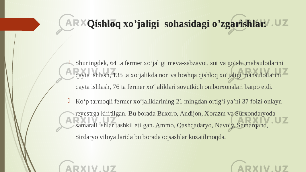 Qishloq xo’jaligi sohasidagi o’zgarishlar.  Shuningdek, 64 ta fermer xo‘jaligi meva-sabzavot, sut va go‘sht mahsulotlarini qayta ishlash, 135 ta xo‘jalikda non va boshqa qishloq xo‘jaligi mahsulotlarini qayta ishlash, 76 ta fermer xo‘jaliklari sovutkich omborxonalari barpo etdi.  Ko‘p tarmoqli fermer xo‘jaliklarining 21 mingdan ortig‘i ya’ni 37 foizi onlayn reyestrga kiritilgan. Bu borada Buxoro, Andijon, Xorazm va Surxondaryoda samarali ishlar tashkil etilgan. Ammo, Qashqadaryo, Navoiy, Samarqand, Sirdaryo viloyatlarida bu borada oqsashlar kuzatilmoqda. 