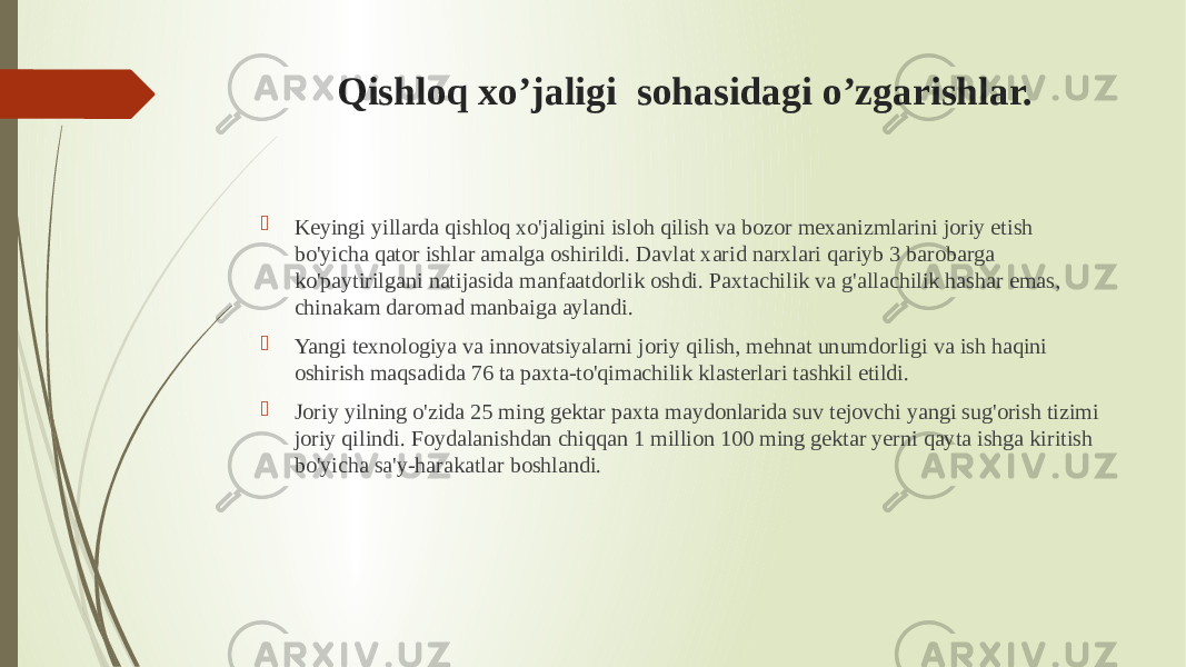 Qishloq xo’jaligi sohasidagi o’zgarishlar.  Keyingi yillarda qishloq xo&#39;jaligini isloh qilish va bozor mexanizmlarini joriy etish bo&#39;yicha qator ishlar amalga oshirildi. Davlat xarid narxlari qariyb 3 barobarga ko&#39;paytirilgani natijasida manfaatdorlik oshdi. Paxtachilik va g&#39;allachilik hashar emas, chinakam daromad manbaiga aylandi.  Yangi texnologiya va innovatsiyalarni joriy qilish, mehnat unumdorligi va ish haqini oshirish maqsadida 76 ta paxta-to&#39;qimachilik klasterlari tashkil etildi.  Joriy yilning o&#39;zida 25 ming gektar paxta maydonlarida suv tejovchi yangi sug&#39;orish tizimi joriy qilindi. Foydalanishdan chiqqan 1 million 100 ming gektar yerni qayta ishga kiritish bo&#39;yicha sa&#39;y-harakatlar boshlandi. 