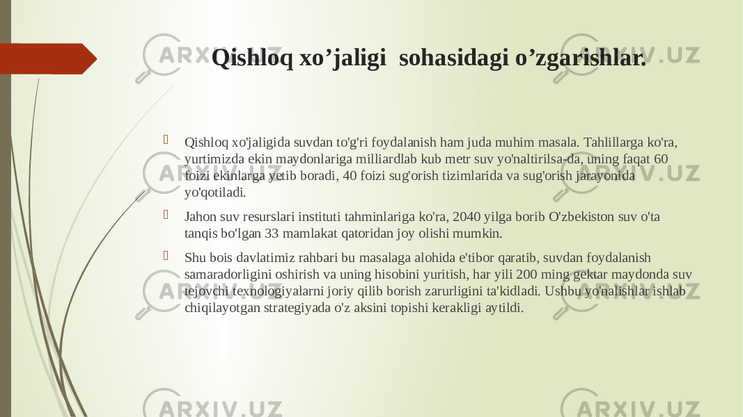 Qishloq xo’jaligi sohasidagi o’zgarishlar.  Qishloq xo&#39;jaligida suvdan to&#39;g&#39;ri foydalanish ham juda muhim masala. Tahlillarga ko&#39;ra, yurtimizda ekin maydonlariga milliardlab kub metr suv yo&#39;naltirilsa-da, uning faqat 60 foizi ekinlarga yetib boradi, 40 foizi sug&#39;orish tizimlarida va sug&#39;orish jarayonida yo&#39;qotiladi.  Jahon suv resurslari instituti tahminlariga ko&#39;ra, 2040 yilga borib O&#39;zbekiston suv o&#39;ta tanqis bo&#39;lgan 33 mamlakat qatoridan joy olishi mumkin.  Shu bois davlatimiz rahbari bu masalaga alohida e&#39;tibor qaratib, suvdan foydalanish samaradorligini oshirish va uning hisobini yuritish, har yili 200 ming gektar maydonda suv tejovchi texnologiyalarni joriy qilib borish zarurligini ta&#39;kidladi. Ushbu yo&#39;nalishlar ishlab chiqilayotgan strategiyada o&#39;z aksini topishi kerakligi aytildi. 