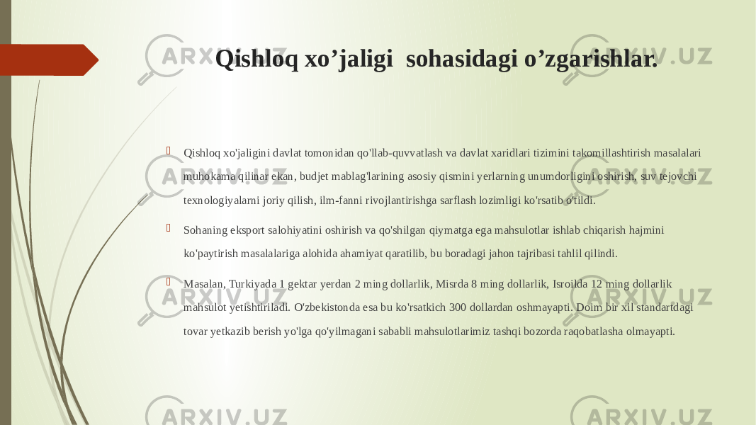 Qishloq xo’jaligi sohasidagi o’zgarishlar.  Qishloq xo&#39;jaligini davlat tomonidan qo&#39;llab-quvvatlash va davlat xaridlari tizimini takomillashtirish masalalari muhokama qilinar ekan, budjet mablag&#39;larining asosiy qismini yerlarning unumdorligini oshirish, suv tejovchi texnologiyalarni joriy qilish, ilm-fanni rivojlantirishga sarflash lozimligi ko&#39;rsatib o&#39;tildi.  Sohaning eksport salohiyatini oshirish va qo&#39;shilgan qiymatga ega mahsulotlar ishlab chiqarish hajmini ko&#39;paytirish masalalariga alohida ahamiyat qaratilib, bu boradagi jahon tajribasi tahlil qilindi.  Masalan, Turkiyada 1 gektar yerdan 2 ming dollarlik, Misrda 8 ming dollarlik, Isroilda 12 ming dollarlik mahsulot yetishtiriladi. O&#39;zbekistonda esa bu ko&#39;rsatkich 300 dollardan oshmayapti. Doim bir xil standartdagi tovar yetkazib berish yo&#39;lga qo&#39;yilmagani sababli mahsulotlarimiz tashqi bozorda raqobatlasha olmayapti. 