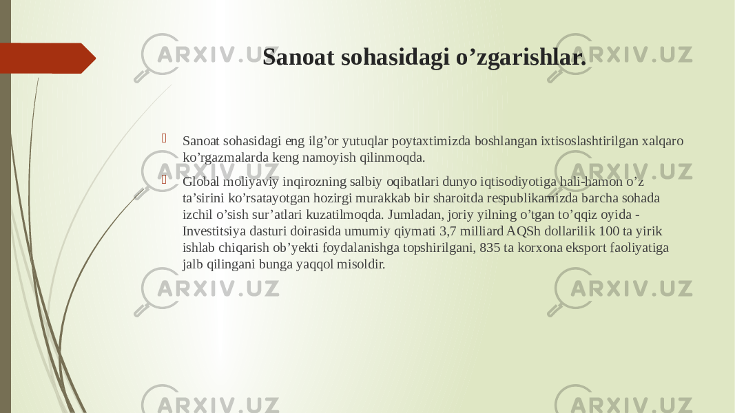 Sanoat sohasidagi o’zgarishlar.  Sanoat sohasidagi eng ilg’or yutuqlar poytaxtimizda boshlangan ixtisoslashtirilgan xalqaro ko’rgazmalarda keng namoyish qilinmoqda.  Global moliyaviy inqirozning salbiy oqibatlari dunyo iqtisodiyotiga hali-hamon o’z ta’sirini ko’rsatayotgan hozirgi murakkab bir sharoitda respublikamizda barcha sohada izchil o’sish sur’atlari kuzatilmoqda. Jumladan, joriy yilning o’tgan to’qqiz oyida - Investitsiya dasturi doirasida umumiy qiymati 3,7 milliard AQSh dollarilik 100 ta yirik ishlab chiqarish ob’yekti foydalanishga topshirilgani, 835 ta korxona eksport faoliyatiga jalb qilingani bunga yaqqol misoldir. 