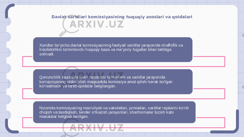 Davlat xaridlari komissiyasining huquqiy asoslari va qoidalari Xaridlar bo‘yicha davlat komissiyasining faoliyati xaridlar jarayonida shaffoflik va hisobdorlikni ta’minlovchi huquqiy baza va me’yoriy hujjatlar bilan tartibga solinadi. Qonunchilik bazasida halol raqobatni ta’minlash va xaridlar jarayonida korrupsiyaning oldini olish maqsadida komissiya amal qilishi kerak bo‘lgan ko‘rsatmalar va tartib-qoidalar belgilangan. Nizomda komissiyaning mas’uliyati va vakolatlari, jumladan, xaridlar rejalarini ko‘rib chiqish va tasdiqlash, tender o‘tkazish jarayonlari, shartnomalar tuzish kabi masalalar belgilab berilgan. 