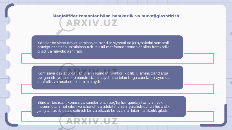 Manfaatdor tomonlar bilan hamkorlik va muvofiqlashtirish Xaridlar boʻyicha davlat komissiyasi xaridlar siyosati va jarayonlarini samarali amalga oshirishni taʼminlash uchun turli manfaatdor tomonlar bilan hamkorlik qiladi va muvofiqlashtiradi. Komissiya davlat organlari bilan yaqindan hamkorlik qilib, ularning xaridlarga bo‘lgan ehtiyojlarini qondirishni ta’minlaydi, shu bilan birga xaridlar jarayonida shaffoflik va hisobdorlikni ta’minlaydi. Bundan tashqari, komissiya xaridlar bilan bog&#39;liq har qanday tashvish yoki muammolarni hal qilish va ishonch va adolat muhitini yaratish uchun fuqarolik jamiyati tashkilotlari, sotuvchilar va etkazib beruvchilar bilan hamkorlik qiladi. 