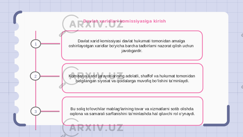 Davlat xaridlari komissiyasiga kirish Davlat xarid komissiyasi davlat hukumati tomonidan amalga oshirilayotgan xaridlar bo‘yicha barcha tadbirlarni nazorat qilish uchun javobgardir. Komissiya xarid jarayonlarining adolatli, shaffof va hukumat tomonidan belgilangan siyosat va qoidalarga muvofiq bo‘lishini ta’minlaydi. Bu soliq to‘lovchilar mablag‘larining tovar va xizmatlarni sotib olishda oqilona va samarali sarflanishini ta’minlashda hal qiluvchi rol o‘ynaydi.1 2 3 