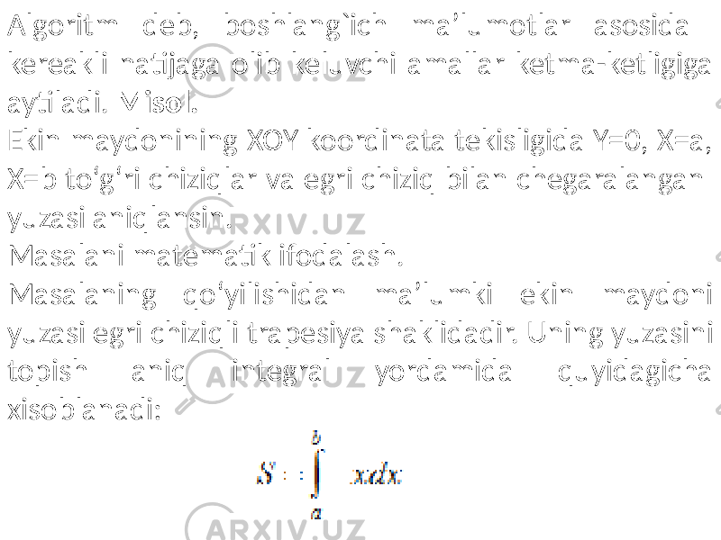  Algoritm deb, boshlang`ich ma’lumotlar asosida kereakli natijaga olib keluvchi amallar ketma-ketligiga aytiladi. Misol. Ekin maydonining XOY koordinata tekisligida Y=0, X=a, X=b to‘g‘ri chiziqlar va egri chiziq bilan chegaralangan yuzasi aniqlansin. Masalani matematik ifodalash. Masalaning qo‘yilishidan ma’lumki ekin maydoni yuzasi egri chiziqli tra pesiya shaklidadir. Uning yuzasini topish aniq integral yordamida quyidagicha xisoblanadi: 