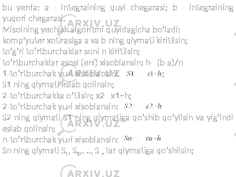 bu yerda: a - integralning quyi chegarasi; b - integralning yuqori chegarasi. Misolning yechish algoritmi quyidagicha bo‘ladi: komp’yuter xotirasiga a va b ning qiymati kiritilsin; to‘g‘ri to‘rtburchaklar soni n kiritilsin; to‘rtburchaklar asosi (eni) xisoblansin: h= (b-a)/n 1-to‘rtburchak yuzi xisoblansin: ; S1 ning qiymati eslab qolinsin; 2-to‘rtburchakka o‘tilsin; x2= x1+h; 2-to‘rtburchak yuzi xisoblansin: S2 ning qiymati S1 ning qiymatiga qo‘shib qo‘yilsin va yig‘indi eslab qolinsin; n-to‘rtburchak yuzi xisoblansin: Sn ning qiymati S 1 , S 2 ,. .., S n lar qiymatiga qo‘shilsin; 