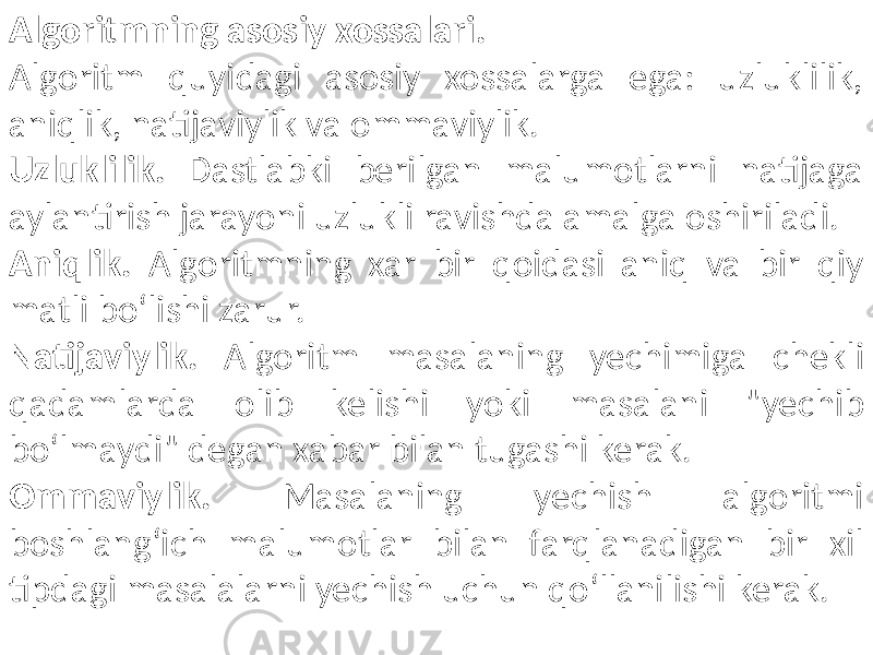 Algoritmning asosiy xossalari. Algoritm quyidagi asosiy xossalarga ega: uzluklilik, aniqlik, natijaviylik va ommaviylik. Uzluklilik. Dastlabki berilgan malumotlarni natijaga aylantirish jarayoni uzlukli ravishda amalga oshiriladi. Aniqlik. Algoritmning xar bir qoidasi aniq va bir qiy matli bo‘lishi zarur. Natijaviylik. Algoritm masalaning yechimiga chekli qadamlarda olib kelishi yoki masalani &#34;yechib bo‘lmaydi&#34; de gan xabar bilan tugashi kerak. Ommaviylik. Masalaning yechish algoritmi boshlang‘ich malumotlar bilan farqlanadigan bir xil tipdagi masalalarni yechish uchun qo‘llanilishi kerak. 