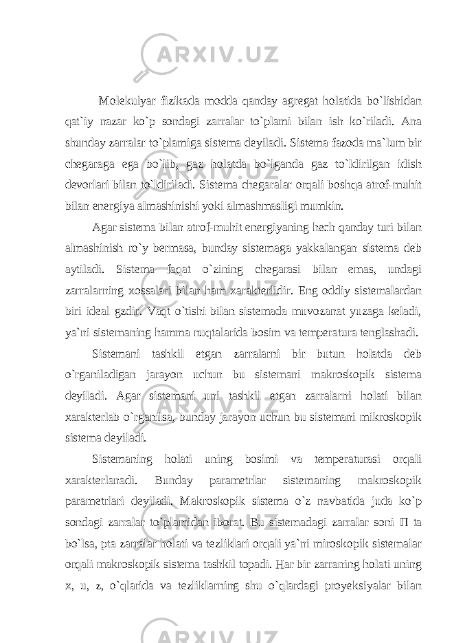  Molekulyar fizikada modda qanday agregat holatida bo`lishidan qat`iy nazar ko`p sondagi zarralar to`plami bilan ish ko`riladi. Ana shunday zarralar to`plamiga sistema deyiladi. Sistema fazoda ma`lum bir chegaraga ega bo`lib, gaz holatda bo`lganda gaz to`ldirilgan idish devorlari bilan to`ldiriladi. Sistema chegaralar orqali boshqa atrof-muhit bilan energiya almashinishi yoki almashmasligi mumkin. Agar sistema bilan atrof-muhit energiyaning hech qanday turi bilan almashinish ro`y bermasa, bunday sistemaga yakkalangan sistema deb aytiladi. Sistema faqat o`zining chegarasi bilan emas, undagi zarralarning xossalari bilan ham xarakterlidir. Eng oddiy sistemalardan biri ideal gzdir. Vaqt o`tishi bilan sistemada muvozanat yuzaga keladi, ya`ni sistemaning hamma nuqtalarida bosim va temperatura tenglashadi. Sistemani tashkil etgan zarralarni bir butun holatda deb o`rganiladigan jarayon uchun bu sistemani makroskopik sistema deyiladi. Agar sistemani uni tashkil etgan zarralarni holati bilan xarakterlab o`rganilsa, bunday jarayon uchun bu sistemani mikroskopik sistema deyiladi. Sistemaning holati uning bosimi va temperaturasi orqali xarakterlanadi. Bunday parametrlar sistemaning makroskopik parametrlari deyiladi. Makroskopik sistema o`z navbatida juda ko`p sondagi zarralar to`plamidan iborat. Bu sistemadagi zarralar soni П ta bo`lsa, pta zarralar holati va tezliklari orqali ya`ni miroskopik sistemalar orqali makroskopik sistema tashkil topadi. Har bir zarraning holati uning x, u, z, o`qlarida va tezliklarning shu o`qlardagi proyeksiyalar bilan 