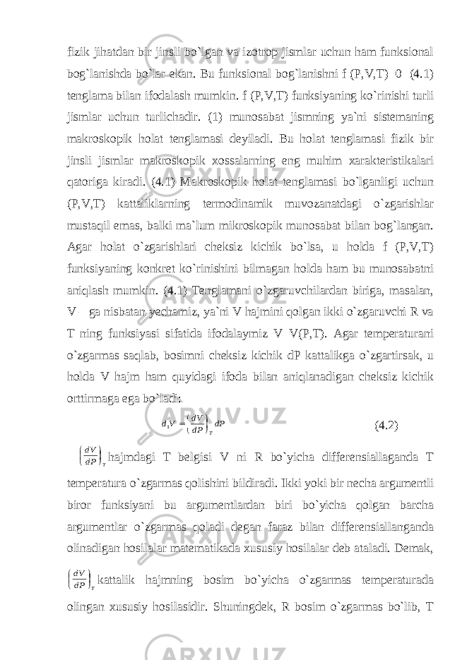 fizik jihatdan bir jinsli bo`lgan va izotrop jismlar uchun ham funksional bog`lanishda bo`lar ekan. Bu funksional bog`lanishni f (P,V,T)=0 (4.1) tenglama bilan ifodalash mumkin. f (P,V,T) funksiyaning ko`rinishi turli jismlar uchun turlichadir. (1) munosabat jismning ya`ni sistemaning makroskopik holat tenglamasi deyiladi. Bu holat tenglamasi fizik bir jinsli jismlar makroskopik xossalarning eng muhim xarakteristikalari qatoriga kiradi. (4.1) Makroskopik holat tenglamasi bo`lganligi uchun (P,V,T) kattaliklarning termodinamik muvozanatdagi o`zgarishlar mustaqil emas, balki ma`lum mikroskopik munosabat bilan bog`langan. Agar holat o`zgarishlari cheksiz kichik bo`lsa, u holda f (P,V,T) funksiyaning konkret ko`rinishini bilmagan holda ham bu munosabatni aniqlash mumkin. (4.1) Tenglamani o`zgaruvchilardan biriga, masalan, V – ga nisbatan yechamiz, ya`ni V hajmini qolgan ikki o`zgaruvchi R va T ning funksiyasi sifatida ifodalaymiz V=V(P,T). Agar temperaturani o`zgarmas saqlab, bosimni cheksiz kichik dP kattalikga o`zgartirsak, u holda V hajm ham quyidagi ifoda bilan aniqlanadigan cheksiz kichik orttirmaga ega bo`ladi: dP dP dV Vd T    1 (4.2) T dP dV     hajmdagi T belgisi V ni R bo`yicha differensiallaganda T temperatura o`zgarmas qolishini bildiradi. Ikki yoki bir necha argumentli biror funksiyani bu argumentlardan biri bo`yicha qolgan barcha argumentlar o`zgarmas qoladi degan faraz bilan differensiallanganda olinadigan hosilalar matematikada xususiy hosilalar deb ataladi. Demak, T dP dV     kattalik hajmning bosim bo`yicha o`zgarmas temperaturada olingan xususiy hosilasidir. Shuningdek, R bosim o`zgarmas bo`lib, T 