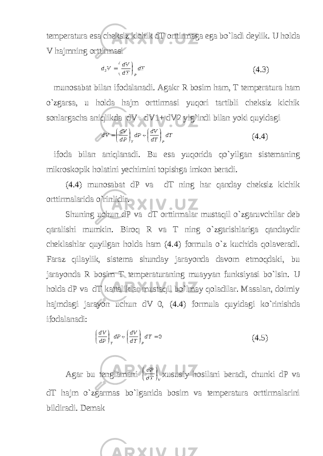 temperatura esa cheksiz kichik dT orttirmaga ega bo`ladi deylik. U holda V hajmning orttirmasi dT dT dV V d P    2 (4.3) munosabat bilan ifodalanadi. Agakr R bosim ham, T temperatura ham o`zgarsa, u holda hajm orttirmasi yuqori tartibli cheksiz kichik sonlargacha aniqlikda dV= dV1+ dV2 yig`indi bilan yoki quyidagi dT dT dV dP dP dV dV P T         (4.4) ifoda bilan aniqlanadi. Bu esa yuqorida qo`yilgan sistemaning mikroskopik holatini yechimini topishga imkon beradi. (4.4) munosabat dP va dT ning har qanday cheksiz kichik orttirmalarida o`rinlidir. Shuning uchun dP va dT orttirmalar mustaqil o`zgaruvchilar deb qaralishi mumkin. Biroq R va T ning o`zgarishlariga qandaydir cheklashlar quyilgan holda ham (4.4) formula o`z kuchida qolaveradi. Faraz qilaylik, sistema shunday jarayonda davom etmoqdaki, bu jarayonda R bosim T temperaturaning muayyan funksiyasi bo`lsin. U holda dP va dT kattaliklar mustaqil bo`lmay qoladilar. Masalan, doimiy hajmdagi jarayon uchun dV=0, (4.4) formula quyidagi ko`rinishda ifodalanadi: 0         dT dT dV dP dP dV P T (4.5) Agar bu tenglamani V dT dP     xususiy hosilani beradi, chunki dP va dT hajm o`zgarmas bo`lganida bosim va temperatura orttirmalarini bildiradi. Demak 