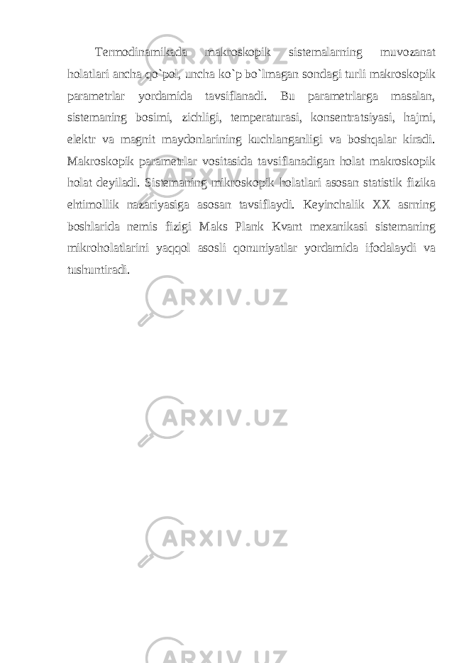 Termodinamikada makroskopik sistemalarning muvozanat holatlari ancha qo`pol, uncha ko`p bo`lmagan sondagi turli makroskopik parametrlar yordamida tavsiflanadi. Bu parametrlarga masalan, sistemaning bosimi, zichligi, temperaturasi, konsentra t siyasi, hajmi, elektr va magnit maydonlarining kuchlanganligi va boshqalar kiradi. Makroskopik parametrlar vositasida tavsiflanadigan holat makroskopik holat deyiladi. Sistemaning mikroskopik holatlari asosan statistik fizika ehtimollik nazariyasiga asosan tavsiflaydi. Keyinchalik XX asrning boshlarida nemis fizigi Maks Plank Kvant mexanikasi sistemaning mikroholatlarini yaqqol asosli qonuniyatlar yordamida ifodalaydi va tushuntiradi. 