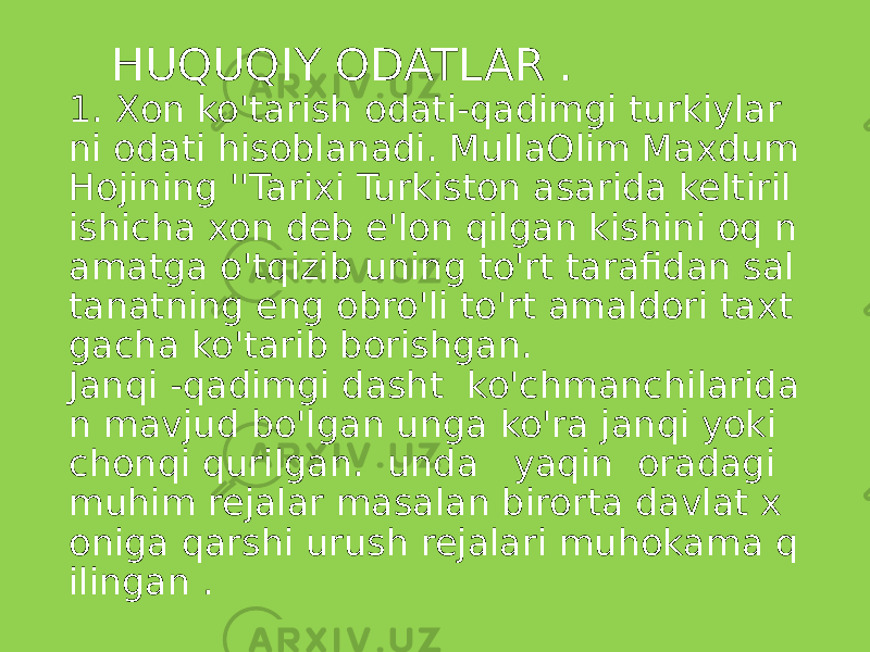  HUQUQIY ODATLAR . 1. Xon ko&#39;tarish odati-qadimgi turkiylar ni odati hisoblanadi. MullaOlim Maxdum Hojining &#39;&#39;Tarixi Turkiston asarida keltiril ishicha xon deb e&#39;lon qilgan kishini oq n amatga o&#39;tqizib uning to&#39;rt tarafidan sal tanatning eng obro&#39;li to&#39;rt amaldori taxt gacha ko&#39;tarib borishgan. Janqi -qadimgi dasht ko&#39;chmanchilarida n mavjud bo&#39;lgan unga ko&#39;ra janqi yoki chonqi qurilgan. unda yaqin oradagi muhim rejalar masalan birorta davlat x oniga qarshi urush rejalari muhokama q ilingan . 