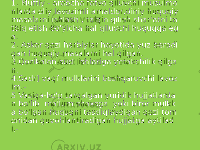  Glosariy 1. Muftiy - arabcha fatvo qiluvchi musulmo nlarda oliy lavozimli amaldor,diniy huquqiy masalarni ishlash , talqin qilish shar&#39;atni ta tbiq etish bo&#39;yicha hal qiluvchi huquqqa eg a. 2. Askar qozi harbiylar hayotida yuz beradi gan huquqiy masalarni hal qilgan. 3.Qozikalon-sud ishlariga yetakchilik qilga n. 4.Sadr] vaqf mulklarini boshqaruvchi lavoz im.- 5 Vasiqa-ko&#39;p tarqalgan yuridik hujjatlarda n bo&#39;lib ma&#39;lum shaxsga yoki biror mulkk a bo&#39;lgan huquqni tasdiqlaydigan qozi tom onidan guvohlantiradigan hujjatga aytilad i.- 