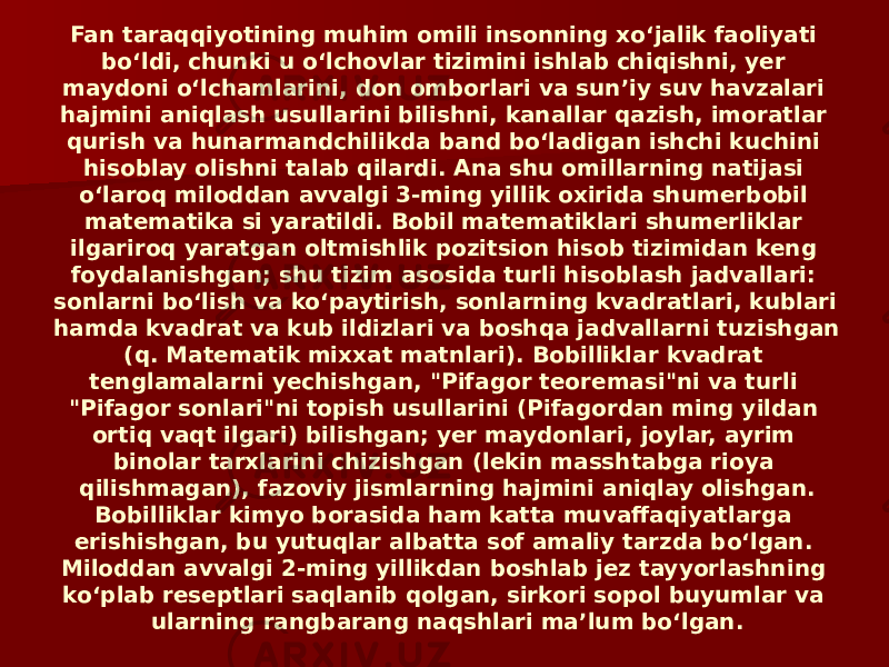 Fan taraqqiyotining muhim omili insonning xoʻjalik faoliyati boʻldi, chunki u oʻlchovlar tizimini ishlab chiqishni, yer maydoni oʻlchamlarini, don omborlari va sunʼiy suv havzalari hajmini aniqlash usullarini bilishni, kanallar qazish, imoratlar qurish va hunarmandchilikda band boʻladigan ishchi kuchini hisoblay olishni talab qilardi. Ana shu omillarning natijasi oʻlaroq miloddan avvalgi 3-ming yillik oxirida shumerbobil matematika si yaratildi. Bobil matematiklari shumerliklar ilgariroq yaratgan oltmishlik pozitsion hisob tizimidan keng foydalanishgan; shu tizim asosida turli hisoblash jadvallari: sonlarni boʻlish va koʻpaytirish, sonlarning kvadratlari, kublari hamda kvadrat va kub ildizlari va boshqa jadvallarni tuzishgan (q. Matematik mixxat matnlari). Bobilliklar kvadrat tenglamalarni yechishgan, &#34;Pifagor teoremasi&#34;ni va turli &#34;Pifagor sonlari&#34;ni topish usullarini (Pifagordan ming yildan ortiq vaqt ilgari) bilishgan; yer maydonlari, joylar, ayrim binolar tarxlarini chizishgan (lekin masshtabga rioya qilishmagan), fazoviy jismlarning hajmini aniqlay olishgan. Bobilliklar kimyo borasida ham katta muvaffaqiyatlarga erishishgan, bu yutuqlar albatta sof amaliy tarzda boʻlgan. Miloddan avvalgi 2-ming yillikdan boshlab jez tayyorlashning koʻplab reseptlari saqlanib qolgan, sirkori sopol buyumlar va ularning rangbarang naqshlari maʼlum boʻlgan. 