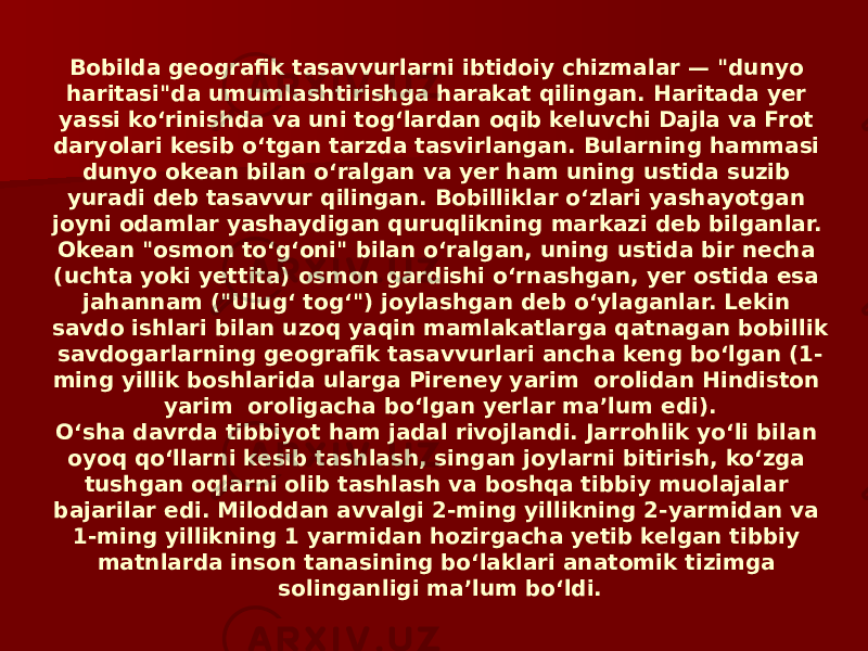 Bobilda geografik tasavvurlarni ibtidoiy chizmalar — &#34;dunyo haritasi&#34;da umumlashtirishga harakat qilingan. Haritada yer yassi koʻrinishda va uni togʻlardan oqib keluvchi Dajla va Frot daryolari kesib oʻtgan tarzda tasvirlangan. Bularning hammasi dunyo okean bilan oʻralgan va yer ham uning ustida suzib yuradi deb tasavvur qilingan. Bobilliklar oʻzlari yashayotgan joyni odamlar yashaydigan quruqlikning markazi deb bilganlar. Okean &#34;osmon toʻgʻoni&#34; bilan oʻralgan, uning ustida bir necha (uchta yoki yettita) osmon gardishi oʻrnashgan, yer ostida esa jahannam (&#34;Ulugʻ togʻ&#34;) joylashgan deb oʻylaganlar. Lekin savdo ishlari bilan uzoq yaqin mamlakatlarga qatnagan bobillik savdogarlarning geografik tasavvurlari ancha keng boʻlgan (1- ming yillik boshlarida ularga Pireney yarim orolidan Hindiston yarim oroligacha boʻlgan yerlar maʼlum edi). Oʻsha davrda tibbiyot ham jadal rivojlandi. Jarrohlik yoʻli bilan oyoq qoʻllarni kesib tashlash, singan joylarni bitirish, koʻzga tushgan oqlarni olib tashlash va boshqa tibbiy muolajalar bajarilar edi. Miloddan avvalgi 2-ming yillikning 2-yarmidan va 1-ming yillikning 1 yarmidan hozirgacha yetib kelgan tibbiy matnlarda inson tanasining boʻlaklari anatomik tizimga solinganligi maʼlum boʻldi. 