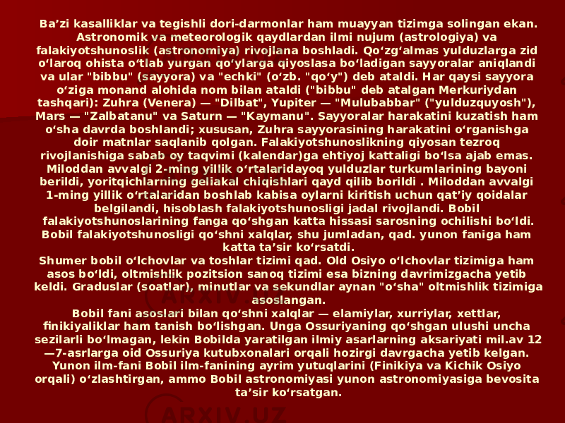 Baʼzi kasalliklar va tegishli dori-darmonlar ham muayyan tizimga solingan ekan. Astronomik va meteorologik qaydlardan ilmi nujum (astrologiya) va falakiyotshunoslik (astronomiya) rivojlana boshladi. Qoʻzgʻalmas yulduzlarga zid oʻlaroq ohista oʻtlab yurgan qoʻylarga qiyoslasa boʻladigan sayyoralar aniqlandi va ular &#34;bibbu&#34; (sayyora) va &#34;echki&#34; (oʻzb. &#34;qoʻy&#34;) deb ataldi. Har qaysi sayyora oʻziga monand alohida nom bilan ataldi (&#34;bibbu&#34; deb atalgan Merkuriydan tashqari): Zuhra (Venera) — &#34;Dilbat&#34;, Yupiter — &#34;Mulubabbar&#34; (&#34;yulduzquyosh&#34;), Mars — &#34;Zalbatanu&#34; va Saturn — &#34;Kaymanu&#34;. Sayyoralar harakatini kuzatish ham oʻsha davrda boshlandi; xususan, Zuhra sayyorasining harakatini oʻrganishga doir matnlar saqlanib qolgan. Falakiyotshunoslikning qiyosan tezroq rivojlanishiga sabab oy taqvimi (kalendar)ga ehtiyoj kattaligi boʻlsa ajab emas. Miloddan avvalgi 2-ming yillik oʻrtalaridayoq yulduzlar turkumlarining bayoni berildi, yoritqichlarning geliakal chiqishlari qayd qilib borildi . Miloddan avvalgi 1-ming yillik oʻrtalaridan boshlab kabisa oylarni kiritish uchun qatʼiy qoidalar belgilandi, hisoblash falakiyotshunosligi jadal rivojlandi. Bobil falakiyotshunoslarining fanga qoʻshgan katta hissasi sarosning ochilishi boʻldi. Bobil falakiyotshunosligi qoʻshni xalqlar, shu jumladan, qad. yunon faniga ham katta taʼsir koʻrsatdi. Shumer bobil oʻlchovlar va toshlar tizimi qad. Old Osiyo oʻlchovlar tizimiga ham asos boʻldi, oltmishlik pozitsion sanoq tizimi esa bizning davrimizgacha yetib keldi. Graduslar (soatlar), minutlar va sekundlar aynan &#34;oʻsha&#34; oltmishlik tizimiga asoslangan. Bobil fani asoslari bilan qoʻshni xalqlar — elamiylar, xurriylar, xettlar, finikiyaliklar ham tanish boʻlishgan. Unga Ossuriyaning qoʻshgan ulushi uncha sezilarli boʻlmagan, lekin Bobilda yaratilgan ilmiy asarlarning aksariyati mil.av 12 —7-asrlarga oid Ossuriya kutubxonalari orqali hozirgi davrgacha yetib kelgan. Yunon ilm-fani Bobil ilm-fanining ayrim yutuqlarini (Finikiya va Kichik Osiyo orqali) oʻzlashtirgan, ammo Bobil astronomiyasi yunon astronomiyasiga bevosita taʼsir koʻrsatgan. 