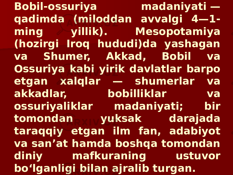 Bobil-ossuriya madaniyati — qadimda (miloddan avvalgi 4—1- ming yillik). Mesopotamiya (hozirgi Iroq hududi)da yashagan va Shumer, Akkad, Bobil va Ossuriya kabi yirik davlatlar barpo etgan xalqlar — shumerlar va akkadlar, bobilliklar va ossuriyaliklar madaniyati; bir tomondan yuksak darajada taraqqiy etgan ilm fan, adabiyot va sanʼat hamda boshqa tomondan diniy mafkuraning ustuvor boʻlganligi bilan ajralib turgan. 