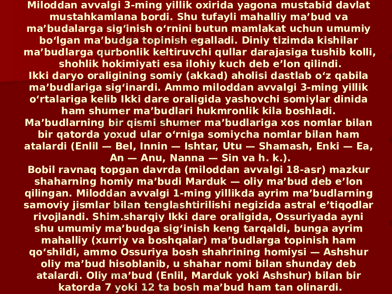 Miloddan avvalgi 3-ming yillik oxirida yagona mustabid davlat mustahkamlana bordi. Shu tufayli mahalliy maʼbud va maʼbudalarga sigʻinish oʻrnini butun mamlakat uchun umumiy boʻlgan maʼbudga topinish egalladi. Diniy tizimda kishilar maʼbudlarga qurbonlik keltiruvchi qullar darajasiga tushib kolli, shohlik hokimiyati esa ilohiy kuch deb eʼlon qilindi. Ikki daryo oraligining somiy (akkad) aholisi dastlab oʻz qabila maʼbudlariga sigʻinardi. Ammo miloddan avvalgi 3-ming yillik oʻrtalariga kelib Ikki dare oraligida yashovchi somiylar dinida ham shumer maʼbudlari hukmronlik kila boshladi. Maʼbudlarning bir qismi shumer maʼbudlariga xos nomlar bilan bir qatorda yoxud ular oʻrniga somiycha nomlar bilan ham atalardi (Enlil — Bel, Innin — Ishtar, Utu — Shamash, Enki — Ea, An — Anu, Nanna — Sin va h. k.). Bobil ravnaq topgan davrda (miloddan avvalgi 18-asr) mazkur shaharning homiy maʼbudi Marduk — oliy maʼbud deb eʼlon qilingan. Miloddan avvalgi 1-ming yillikda ayrim maʼbudlarning samoviy jismlar bilan tenglashtirilishi negizida astral eʼtiqodlar rivojlandi. Shim.sharqiy Ikki dare oraligida, Ossuriyada ayni shu umumiy maʼbudga sigʻinish keng tarqaldi, bunga ayrim mahalliy (xurriy va boshqalar) maʼbudlarga topinish ham qoʻshildi, ammo Ossuriya bosh shahrining homiysi — Ashshur oliy maʼbud hisoblanib, u shahar nomi bilan shunday deb atalardi. Oliy maʼbud (Enlil, Marduk yoki Ashshur) bilan bir katorda 7 yoki 12 ta bosh maʼbud ham tan olinardi. 