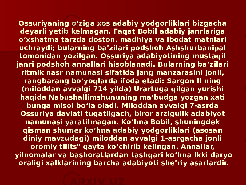 Ossuriyaning oʻziga xos adabiy yodgorliklari bizgacha deyarli yetib kelmagan. Faqat Bobil adabiy janrlariga oʻxshatma tarzda doston. madhiya va ibodat matnlari uchraydi; bularning baʼzilari podshoh Ashshurbanipal tomonidan yozilgan. Ossuriya adabiyotining mustaqil janri podshoh annallari hisoblanadi. Bularning baʼzilari ritmik nasr namunasi sifatida jang manzarasini jonli, rangbarang boʻyoqlarda ifoda etadi: Sargon II ning (miloddan avvalgi 714 yilda) Urartuga qilgan yurishi haqida Nabushallimshununing maʼbudga yozgan xati bunga misol boʻla oladi. Miloddan avvalgi 7-asrda Ossuriya davlati tugatilgach, biror arzigulik adabiyot namunasi yaratilmagan. Koʻhna Bobil, shuningdek qisman shumer koʻhna adabiy yodgorliklari (asosan diniy mavzudagi) miloddan avvalgi 1-asrgacha jonli oromiy tilits&#34; qayta koʻchirib kelingan. Annallar, yilnomalar va bashoratlardan tashqari koʻhna Ikki daryo oraligi xalklarining barcha adabiyoti sheʼriy asarlardir. 