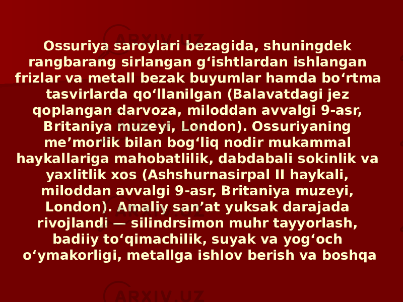 Ossuriya saroylari bezagida, shuningdek rangbarang sirlangan gʻishtlardan ishlangan frizlar va metall bezak buyumlar hamda boʻrtma tasvirlarda qoʻllanilgan (Balavatdagi jez qoplangan darvoza, miloddan avvalgi 9-asr, Britaniya muzeyi, London). Ossuriyaning meʼmorlik bilan bogʻliq nodir mukammal haykallariga mahobatlilik, dabdabali sokinlik va yaxlitlik xos (Ashshurnasirpal II haykali, miloddan avvalgi 9-asr, Britaniya muzeyi, London). Amaliy sanʼat yuksak darajada rivojlandi — silindrsimon muhr tayyorlash, badiiy toʻqimachilik, suyak va yogʻoch oʻymakorligi, metallga ishlov berish va boshqa 