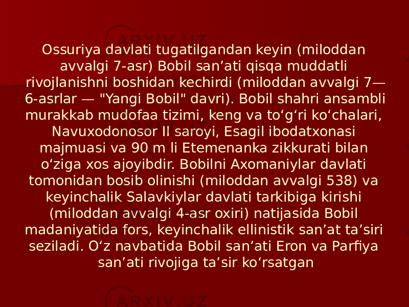 Ossuriya davlati tugatilgandan keyin (miloddan avvalgi 7-asr) Bobil sanʼati qisqa muddatli rivojlanishni boshidan kechirdi (miloddan avvalgi 7— 6-asrlar — &#34;Yangi Bobil&#34; davri). Bobil shahri ansambli murakkab mudofaa tizimi, keng va toʻgʻri koʻchalari, Navuxodonosor II saroyi, Esagil ibodatxonasi majmuasi va 90 m li Etemenanka zikkurati bilan oʻziga xos ajoyibdir. Bobilni Axomaniylar davlati tomonidan bosib olinishi (miloddan avvalgi 538) va keyinchalik Salavkiylar davlati tarkibiga kirishi (miloddan avvalgi 4-asr oxiri) natijasida Bobil madaniyatida fors, keyinchalik ellinistik sanʼat taʼsiri seziladi. Oʻz navbatida Bobil sanʼati Eron va Parfiya sanʼati rivojiga taʼsir koʻrsatgan 