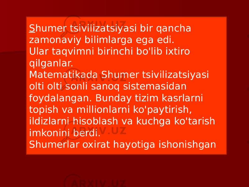 S humer tsivilizatsiyasi bir qancha zamonaviy bilimlarga ega edi. Ular taqvimni birinchi bo&#39;lib ixtiro qilganlar. Matematikada Shumer tsivilizatsiyasi olti olti sonli sanoq sistemasidan foydalangan. Bunday tizim kasrlarni topish va millionlarni ko&#39;paytirish, ildizlarni hisoblash va kuchga ko&#39;tarish imkonini berdi. Shumerlar oxirat hayotiga ishonishgan 