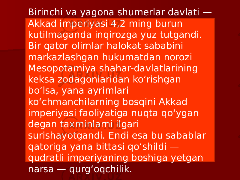 Birinchi va yagona shumerlar davlati — Akkad imperiyasi 4,2 ming burun kutilmaganda inqirozga yuz tutgandi. Bir qator olimlar halokat sababini markazlashgan hukumatdan norozi Mesopotamiya shahar-davlatlarining keksa zodagonlaridan ko‘rishgan bo‘lsa, yana ayrimlari ko‘chmanchilarning bosqini Akkad imperiyasi faoliyatiga nuqta qo‘ygan degan taxminlarni ilgari surishayotgandi. Endi esa bu sabablar qatoriga yana bittasi qo‘shildi — qudratli imperiyaning boshiga yetgan narsa — qurg‘oqchilik. 