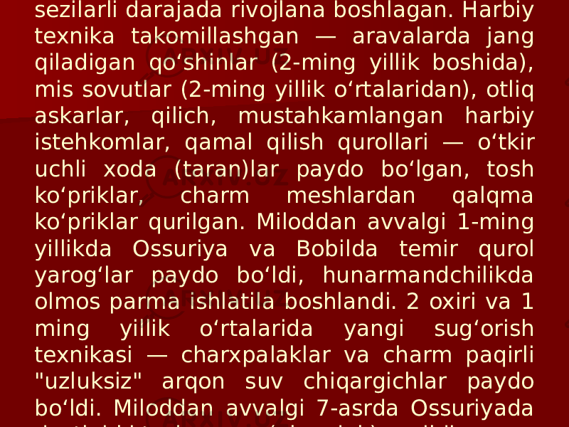 Keyinroq texnika taraqqiyoti kurtaklari sezilarli darajada rivojlana boshlagan. Harbiy texnika takomillashgan — aravalarda jang qiladigan qoʻshinlar (2-ming yillik boshida), mis sovutlar (2-ming yillik oʻrtalaridan), otliq askarlar, qilich, mustahkamlangan harbiy istehkomlar, qamal qilish qurollari — oʻtkir uchli xoda (taran)lar paydo boʻlgan, tosh koʻpriklar, charm meshlardan qalqma koʻpriklar qurilgan. Miloddan avvalgi 1-ming yillikda Ossuriya va Bobilda temir qurol yarogʻlar paydo boʻldi, hunarmandchilikda olmos parma ishlatila boshlandi. 2 oxiri va 1 ming yillik oʻrtalarida yangi sugʻorish texnikasi — charxpalaklar va charm paqirli &#34;uzluksiz&#34; arqon suv chiqargichlar paydo boʻldi. Miloddan avvalgi 7-asrda Ossuriyada dastlabki tosh quvur (akveduk) qurildi. 