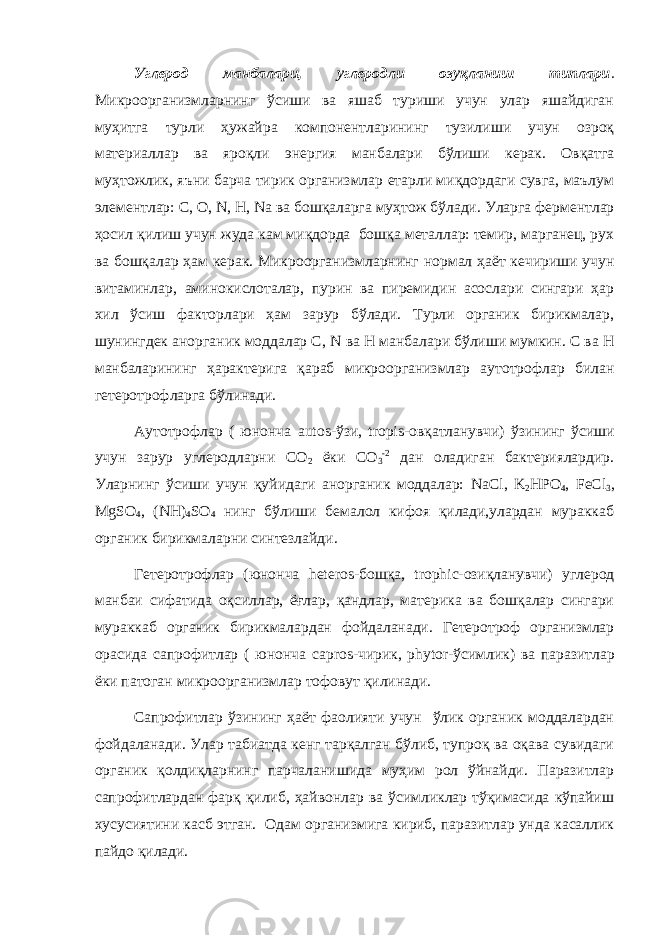 Углерод манбалари, углеродли озуқланиш типлари . Микроорганизмларнинг ўсиши ва яшаб туриши учун улар яшайдиган муҳитга турли ҳужайра компонентларининг тузилиши учун озроқ материаллар ва яроқли энергия манбалари бўлиши керак. Овқатга муҳтожлик, яъни барча тирик организмлар етарли миқдордаги сувга, маълум элементлар: С, О, N , Н, N а ва бошқаларга муҳтож бўлади. Уларга ферментлар ҳосил қилиш учун жуда кам миқдорда бошқа металлар: темир, марганец, рух ва бошқалар ҳам керак. Микроорганизмларнинг нормал ҳаёт кечириши учун витаминлар, аминокислоталар, пурин ва пиремидин асослари сингари ҳар хил ўсиш факторлари ҳам зарур бўлади. Турли органик бирикмалар, шунингдек анорганик моддалар С, N ва Н манбалари бўлиши мумкин. С ва Н манбаларининг ҳарактерига қараб микроорганизмлар аутотрофлар билан гетеротрофларга бўлинади. Аутотрофлар ( юнонча autos -ўзи, tropis -овқатланувчи) ўзининг ўсиши учун зарур углеродларни СО 2 ёки СО 3 -2 дан оладиган бактериялардир. Уларнинг ўсиши учун қуйидаги анорганик моддалар: NaCl , K 2 HPO 4 , FeCl 3 , MgSO 4 , ( NH ) 4 SO 4 нинг бўлиши бемалол кифоя қилади,улардан мураккаб органик бирикмаларни синтезлайди. Гетеротрофлар (юнонча heteros -бошқа, trophic -озиқланувчи) углерод манбаи сифатида оқсиллар, ёғлар, қандлар, материка ва бошқалар сингари мураккаб органик бирикмалардан фойдаланади. Гетеротроф организмлар орасида сапрофитлар ( юнонча capros -чирик, phytor -ўсимлик) ва паразитлар ёки патоган микроорганизмлар тофовут қилинади. Сапрофитлар ўзининг ҳаёт фаолияти учун ўлик органик моддалардан фойдаланади. Улар табиатда кенг тарқалган бўлиб, тупроқ ва оқава сувидаги органик қолдиқларнинг парчаланишида муҳим рол ўйнайди. Паразитлар сапрофитлардан фарқ қилиб, ҳайвонлар ва ўсимликлар тўқимасида кўпайиш хусусиятини касб этган. Одам организмига кириб, паразитлар унда касаллик пайдо қилади. 