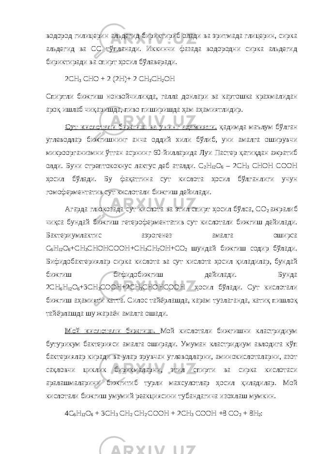 водород гилицерин альдегид бириктириб олади ва эритмада глицерин, сирка альдегид ва СС тўпланади. Иккинчи фазада водородни сирка альдегид бириктиради ва спирт ҳосил бўлаверади. 2СН 3 СНО + 2 (2Н) + 2 СН 3 СН 2 ОН Спиртли бижгиш нонвойчиликда, галла донлари ва картошка крахмалидан ароқ ишлаб чиқаришда, пиво пиширишда ҳам аҳамиятлидир. Сут кислотали бижгиш ва унинг аҳамияти. қадимда маълум бўлган углеводлар бижгишнинг анча оддий хили бўлиб, уни амалга оширувчи микроорганизмни ўтган асрнинг 60-йилларида Луи Пастер қатиқдан ажратиб олди. Буни стрептококнус лактус деб аталди. С 2 Н 12 О 6 – 2СН 3 СНОН СООН ҳосил бўлади. Бу фақатгина сут кислота ҳосил бўлганлиги учун гомоферментатив сут кислотали бижгиш дейилади. Агарда глюкозада сут кислота ва этил спирт ҳосил бўлса, СО 2 ажралиб чиқса бундай бижгиш гетероферментатив сут кислотали бижгиш дейилади. Бактериумлактис аэрогенез амалга оширса С 6 Н 12 О 6 + СН 3 СНОНСООН + СН 3 СН 2 ОН + СО 2 шундай бижгиш содир бўлади. Бифидобактериялар сирка кислота ва сут кислота ҳосил қиладилар, бундай бижгиш бифидобижгиш дейилади. Бунда 2СН 6 Н 12 О 6 + 3СН 3 СООН + 2СН 3 СНОНСООН ҳосил бўлади. Сут кислотали бижгиш аҳамияти катта. Силос тайёрлашда, карам тузлаганда, катиқ пишлоқ тайёрлашда шу жараён амалга ошади. Мой кислотали бижгиш. Мой кислотали бижгишни кластридиум бутурикум бактерияси амалга оширади. Умуман кластридиум авлодига кўп бактериялар киради ва улар эрувчан углеводларни, аминокислоталарни, азот сақловчи циклик бирикмаларни, этил спирти ва сирка кислотаси аралашмаларини бижгитиб турли махсулотлар ҳосил қиладилар. Мой кислотали бижгиш умумий реакциясини тубандагича изохлаш мумкин. 4С 6 Н 12 О 6 + 3СН 3 СН 2 СН 2 СООН + 2СН 3 СООН + 8 СО 2 + 8Н 2 : 