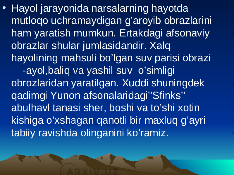 • Hayol jarayonida narsalarning hayotda mutloqo uchramaydigan g’aroyib obrazlarini ham yaratish mumkun. Ertakdagi afsonaviy obrazlar shular jumlasidandir. Xalq hayolining mahsuli bo’lgan suv parisi obrazi -ayol,baliq va yashil suv o’simligi obrozlaridan yaratilgan. Xuddi shuningdek qadimgi Yunon afsonalaridagi’’Sfinks’’ abulhavl tanasi sher, boshi va to’shi xotin kishiga o’xshagan qanotli bir maxluq g’ayri tabiiy ravishda olinganini ko’ramiz. 