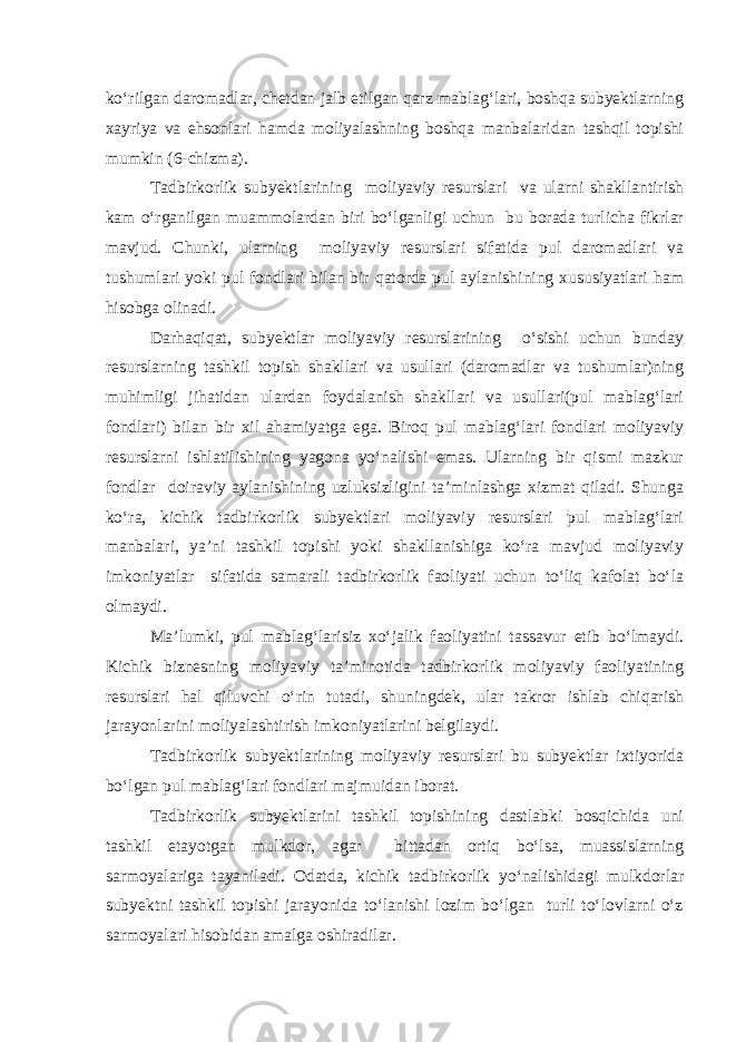 ko‘rilgan daromadlar, chetdan jalb etilgan qarz mablag‘lari, boshqa subyektlarning xayriya va ehsonlari hamda moliyalashning boshqa manbalaridan tashqil topishi mumkin (6-chizma). Tadbirkorlik subyektlarining moliyaviy resurslari va ularni shakllantirish kam o‘rganilgan muammolardan biri bo‘lganligi uchun bu borada turlicha fikrlar mavjud. Chunki, ularning moliyaviy resurslari sifatida pul daromadlari va tushumlari yoki pul fondlari bilan bir qatorda pul aylanishining xususiyatlari ham hisobga olinadi. Darhaqiqat, subyektlar moliyaviy resurslarining o‘sishi uchun bunday resurslarning tashkil topish shakllari va usullari (daromadlar va tushumlar)ning muhimligi jihatidan ulardan foydalanish shakllari va usullari(pul mablag‘lari fondlari) bilan bir xil ahamiyatga ega. Biroq pul mablag‘lari fondlari moliyaviy resurslarni ishlatilishining yagona yo‘nalishi emas. Ularning bir qismi mazkur fondlar doiraviy aylanishining uzluksizligini ta’minlashga xizmat qiladi. Shunga ko‘ra, kichik tadbirkorlik subyektlari moliyaviy resurslari pul mablag‘lari manbalari, ya’ni tashkil topishi yoki shakllanishiga ko‘ra mavjud moliyaviy imkoniyatlar sifatida samarali tadbirkorlik faoliyati uchun to‘liq kafolat bo‘la olmaydi. Ma’lumki, pul mablag‘larisiz xo‘jalik faoliyatini tassavur etib bo‘lmaydi. Kichik biznesning moliyaviy ta’minotida tadbirkorlik moliyaviy faoliyatining resurslari hal qiluvchi o‘rin tutadi, shuningdek, ular takror ishlab chiqarish jarayonlarini moliyalashtirish imkoniyatlarini belgilaydi. Tadbirkorlik subyektlarining moliyaviy resurslari bu subyektlar ixtiyorida bo‘lgan pul mablag‘lari fondlari majmuidan iborat. Tadbirkorlik subyektlarini tashkil topishining dastlabki bosqichida uni tashkil etayotgan mulkdor, agar bittadan ortiq bo‘lsa, muassislarning sarmoyalariga tayaniladi. Odatda, kichik tadbirkorlik yo‘nalishidagi mulkdorlar subyektni tashkil topishi jarayonida to‘lanishi lozim bo‘lgan turli to‘lovlarni o‘z sarmoyalari hisobidan amalga oshiradilar. 