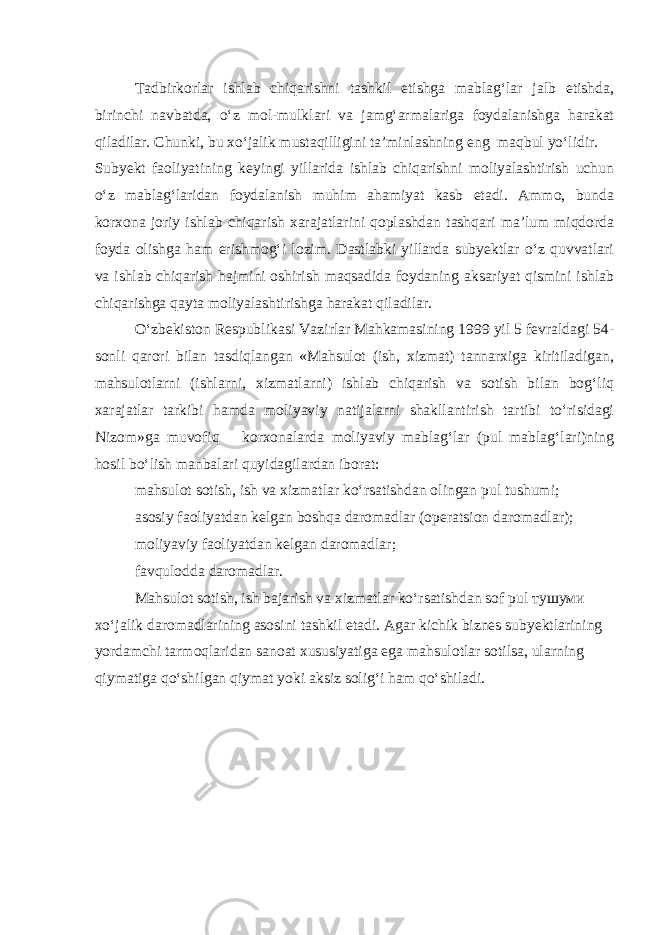 Tadbirkorlar ishlab chiqarishni tashkil etishga mablag‘lar jalb etishda, birinchi navbatda, o‘z mol-mulklari va jamg‘armalariga foydalanishga harakat qiladilar. Chunki, bu xo‘jalik mustaqilligini ta’minlashning eng maqbul yo‘lidir. Subyekt faoliyatining keyingi yillarida ishlab chiqarishni moliyalashtirish uchun o‘z mablag‘laridan foydalanish muhim ahamiyat kasb etadi. Ammo, bunda korxona joriy ishlab chiqarish xarajatlarini qoplashdan tashqari ma’lum miqdorda foyda olishga ham erishmog‘i lozim. Dastlabki yillarda subyektlar o‘z quvvatlari va ishlab chiqarish hajmini oshirish maqsadida foydaning aksariyat qismini ishlab chiqarishga qayta moliyalashtirishga harakat qiladilar. O‘zbekiston Respublikasi Vazirlar Mahkamasining 1999 yil 5 fevraldagi 54- sonli qarori bilan tasdiqlangan «Mahsulot (ish, xizmat) tannarxiga kiritiladigan, mahsulotlarni (ishlarni, xizmatlarni) ishlab chiqarish va sotish bilan bog‘liq xarajatlar tarkibi hamda moliyaviy natijalarni shakllantirish tartibi to‘risidagi Nizom»ga muvofiq korxonalarda moliyaviy mablag‘lar (pul mablag‘lari)ning hosil bo‘lish manbalari quyidagilardan iborat: mahsulot sotish, ish va xizmatlar ko‘rsatishdan olingan pul tushumi; asosiy faoliyatdan kelgan boshqa daromadlar (operatsion daromadlar); moliyaviy faoliyatdan kelgan daromadlar; favqulodda daromadlar. Mahsulot sotish, ish bajarish va xizmatlar ko‘rsatishdan sof pul тушуми xo‘jalik daromadlarining asosini tashkil etadi. Agar kichik biznes subyektlarining yordamchi tarmoqlaridan sanoat xususiyatiga ega mahsulotlar sotilsa, ularning qiymatiga qo‘shilgan qiymat yoki aksiz solig‘i ham qo‘shiladi. 