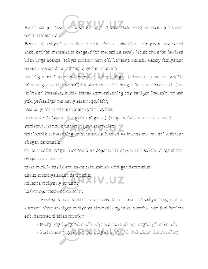 Bunda sof pul tushumi qo‘shilgan qiymat yoki aksiz solig‘ini chegirib tashlash orqali hisoblanadi. Bozor iqtisodiyoti sharoitida kichik biznes subyektlari moliyaviy resurslarni shakllantirish manbalarini kengaytirish maqsadida asosiy ishlab chiqarish faoliyati bilan birga boshqa faoliyat turlarini ham olib borishga intiladi. Asosiy faoliyatdan olingan boshqa daromadlarga quyidagilar kiradi: undirilgan yoki qarzdor tomonidan e’tirof etilgan jarimalar, penyalar, vaqtida to‘lanmagan qarzlar va xo‘jalik shartnomalarini buzganlik uchun boshqa xil jazo jarimalari (masalan, kichik biznes korxonalarining boy berilgan foydasini to‘lash yoki yetkazilgan ma’naviy zararni qoplash); hisobot yilida aniqlangan o‘tgan yillar foydasi; mol-mulkni qisqa muddatga (bir yilgacha) ijaraga berishdan renta daromadi; yordamchi tarmoqlardan ko‘rilgan daromadlar; tadbirkorlik subyektining ortiqcha asosiy fondlari va boshqa mol-mulkni sotishdan olingan daromadlar; da’vo muddati o‘tgan kreditorlik va deponentlik qarzlarini hisobdan chiqarishdan olingan daromadlar; tovar-moddiy boyliklarni qayta baholashdan ko‘rilgan daromadlar; davlat subsidiyalaridan daromadlar; xolisona moliyaviy yordam; boshqa operatsion daromadlar. Hozirgi kunda kichik biznes subyektlari bozor iqtisodiyotining muhim elementi hisoblanadigan moliya va qimmatli qog‘ozlar bozorida ham faol ishtirok etib, daromad olishlari mumkin. - Moliyaviy faoliyatdan olinadigan daromadlarga quyidagilar kiradi: - boshqa sarmoyasiga ulush qo‘yish natijasida keladigan daromadlar; 