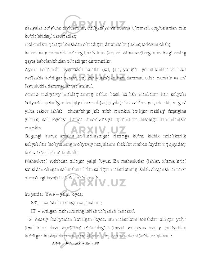 aksiyalar bo‘yicha dividendlar, obligatsiya va boshqa qimmatli qog‘ozlardan foiz ko‘rinishidagi daromadlar; mol-mulkni ijaraga berishdan olinadigan daromadlar (lizing to‘lovini olish); balans valyuta moddalarining ijobiy kurs farqlanishi va sarflangan mablag‘larning qayta baholanishidan olinadigan daromadlar. Ayrim holatlarda favqulodda holatlar (sel, jala, yong‘in, yer silkinishi va h.k.) natijasida ko‘rilgan zararni qoplash yuzasidan ham daromad olish mumkin va uni favqulodda daromadlar deb ataladi. Ammo moliyaviy mablag‘larning ushbu hosil bo‘lish manbalari hali subyekt ixtiyorida qoladigan haqiqiy daromad (sof foyda)ni aks ettirmaydi, chunki, kelgusi yilda takror ishlab chiqarishga jalb etish mumkin bo‘lgan mablag‘ faqatgina yilning sof foydasi hamda amortizatsiya ajratmalari hisobiga ta’minlanishi mumkin. Bugungi kunda amalda qo‘llanilayotgan nizomga ko‘ra, kichik tadbirkorlik subyektlari faoliyatining moliyaviy natijalarini shakllantirishda foydaning quyidagi ko‘rsatkichlari qo‘llaniladi: Mahsulotni sotishdan olingan yalpi foyda. Bu mahsulotlar (ishlar, xizmatlar)ni sotishdan olingan sof tushum bilan sotilgan mahsulotning ishlab chiqarish tannarxi o‘rtasidagi tavofut sifatida aniqlanadi: bu yerda: YAF – yalpi foyda; SST – sotishdan olingan sof tushum; IT – sotilgan mahsulotning ishlab chiqarish tannarxi. 2. Asosiy faoliyatdan ko‘rilgan foyda. Bu mahsulotni sotishdan olingan yalpi foyd bilan davr xarajatlari o‘rtasidagi tafovvut va plyus asosiy faoliyatdan ko‘rilgan boshqa daromadlar yoki minus boshqa zararlar sifatida aniqlanadi: БЗ БД ДХ ЯФ АФФ     