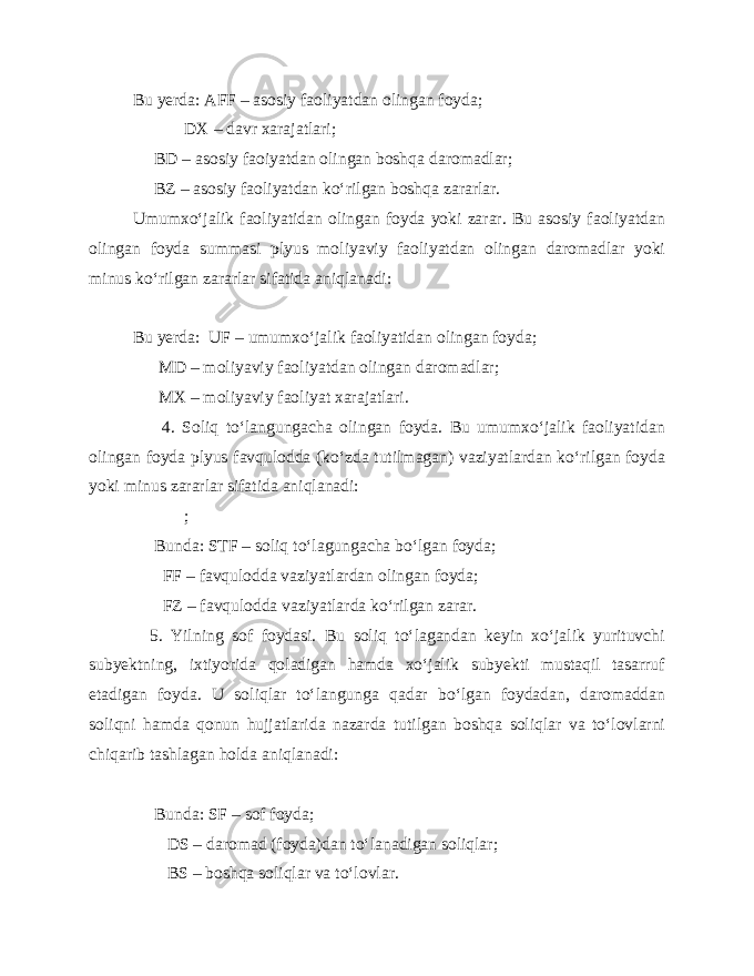 Bu yerda: AFF – asosiy faoliyatdan olingan foyda; DX – davr xarajatlari; BD – asosiy faoiyatdan olingan boshqa daromadlar; BZ – asosiy faoliyatdan ko‘rilgan boshqa zararlar. Umumxo‘jalik faoliyatidan olingan foyda yoki zarar. Bu asosiy faoliyatdan olingan foyda summasi plyus moliyaviy faoliyatdan olingan daromadlar yoki minus ko‘rilgan zararlar sifatida aniqlanadi: Bu yerda: UF – umumxo‘jalik faoliyatidan olingan foyda; MD – moliyaviy faoliyatdan olingan daromadlar; MX – moliyaviy faoliyat xarajatlari. 4. Soliq to‘langungacha olingan foyda. Bu umumxo‘jalik faoliyatidan olingan foyda plyus favqulodda (ko‘zda tutilmagan) vaziyatlardan ko‘rilgan foyda yoki minus zararlar sifatida aniqlanadi: ; Bunda: STF – soliq to‘lagungacha bo‘lgan foyda; FF – favqulodda vaziyatlardan olingan foyda; FZ – favqulodda vaziyatlarda ko‘rilgan zarar. 5. Yilning sof foydasi. Bu soliq to‘lagandan keyin xo‘jalik yurituvchi subyektning, ixtiyorida qoladigan hamda xo‘jalik subyekti mustaqil tasarruf etadigan foyda. U soliqlar to‘langunga qadar bo‘lgan foydadan, daromaddan soliqni hamda qonun hujjatlarida nazarda tutilgan boshqa soliqlar va to‘lovlarni chiqarib tashlagan holda aniqlanadi: Bunda: SF – sof foyda; DS – daromad (foyda)dan to‘lanadigan soliqlar; BS – boshqa soliqlar va to‘lovlar. 