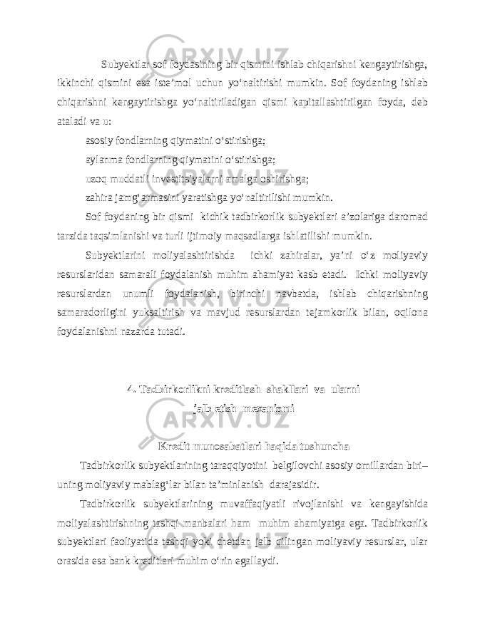  Subyektlar sof foydasining bir qismini ishlab chiqarishni kengaytirishga, ikkinchi qismini esa iste’mol uchun yo‘naltirishi mumkin. Sof foydaning ishlab chiqarishni kengaytirishga yo‘naltiriladigan qismi kapitallashtirilgan foyda, deb ataladi va u: asosiy fondlarning qiymatini o‘stirishga; aylanma fondlarning qiymatini o‘stirishga; uzoq muddatli investitsiyalarni amalga oshirishga; zahira jamg‘armasini yaratishga yo‘naltirilishi mumkin. Sof foydaning bir qismi kichik tadbirkorlik subyektlari a’zolariga daromad tarzida taqsimlanishi va turli ijtimoiy maqsadlarga ishlatilishi mumkin. Subyektlarini moliyalashtirishda ichki zahiralar, ya’ni o‘z moliyaviy resurslaridan samarali foydalanish muhim ahamiyat kasb etadi. Ichki moliyaviy resurslardan unumli foydalanish, birinchi navbatda, ishlab chiqarishning samaradorligini yuksaltirish va mavjud resurslardan tejamkorlik bilan, oqilona foydalanishni nazarda tutadi. 4. Tadbirkorlikni kreditlash shakllari va ularni jalb etish mexanizmi Kredit munosabatlari haqida tushuncha Tadbirkorlik subyektlarining taraqqiyotini belgilovchi asosiy omillardan biri– uning moliyaviy mablag‘lar bilan ta’minlanish darajasidir. Tadbirkorlik subyektlarining muvaffaqiyatli rivojlanishi va kengayishida moliyalashtirishning tashqi manbalari ham muhim ahamiyatga ega. Tadbirkorlik subyektlari faoliyatida tashqi yoki chetdan jalb qilingan moliyaviy resurslar, ular orasida esa bank kreditlari muhim o‘rin egallaydi. 