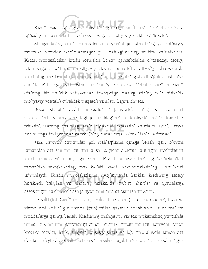 Kredit uzoq vaqtlargacha subyektning moliya-kredit institutlari bilan o‘zaro iqtisodiy munosabatlarini ifodalovchi yagona moliyaviy shakli bo‘lib keldi. Shunga ko‘ra, kredit munosabatlari qiymatni pul shaklining va moliyaviy resurslar bozorida taqsimlanmagan pul mablag‘larining muhim ko‘rinishidir. Kredit munosabatlari kredit resurslari bozori qatnashchilari o‘rtasidagi asosiy, lekin yagona bo‘lmagan moliyaviy aloqalar shaklidir. Iqtisodiy adabiyotlarda kreditning mohiyatini mamlakat ssuda fondi harakatining shakli sifatida tushunish alohida o‘rin egallaydi. Biroq, ma’muriy boshqarish tizimi sharoitida kredit o‘zining bir xo‘jalik subyektidan boshqasiga mablag‘larining oqib o‘tishida moliyaviy vositalik qilishdek maqsadli vazifani bajara olmadi. Bozor sharoiti kredit munosabatlari jarayonida uning asl mazmunini shakllantirdi. Bunday shakldagi pul mablag‘lari mulk obyekti bo‘lib, tovarlilik tabiatini, ularning bozordagi erkin joylashish harakatini ko‘zda tutuvchi, tovar bahosi unga bo‘lgan talab va taklifning nisbati orqali o‘rnatilishini ko‘rsatadi. +arz beruvchi tomonidan pul mablag‘larini qarzga berish, qarz oluvchi tomonidan esa shu mablag‘larni olish bo‘yicha qiziqish to‘g‘ilgan taqdirdagina kredit munosabatlari vujudga keladi. Kredit munosabatlarining ishtirokchilari tomonidan manfatlarning mos kelishi kredit shartnomalarining tuzilishini ta’minlaydi. Kredit munosabatlarini rivojlatirishda banklar kreditning asosiy harakterli belgilari va ularning harakatida muhim shartlar va qonunlarga assoslangan holda kreditlash jarayonlarini amalga oshirishlari zarur. Kredit (lot. Creditum - qarz, credo - ishonaman) – pul mablag‘lari, tovar va xizmatlarni kelishilgan ustama (foiz) to‘lab qaytarib berish sharti bilan ma’lum muddatlarga qarzga berish. Kreditning mohiyatini yanada mukamalroq yoritishda uning ba’zi muhim tomonlariga etibor beramiz. qarzga mablag‘ beruvchi tomon kreditor (davlat, bank, subyekt, xususiy shaxs va b.), qarz oluvchi tomon esa debitor deyiladi. Kredit kelishuvi qarzdan foydalanish shartlari qayd etilgan 