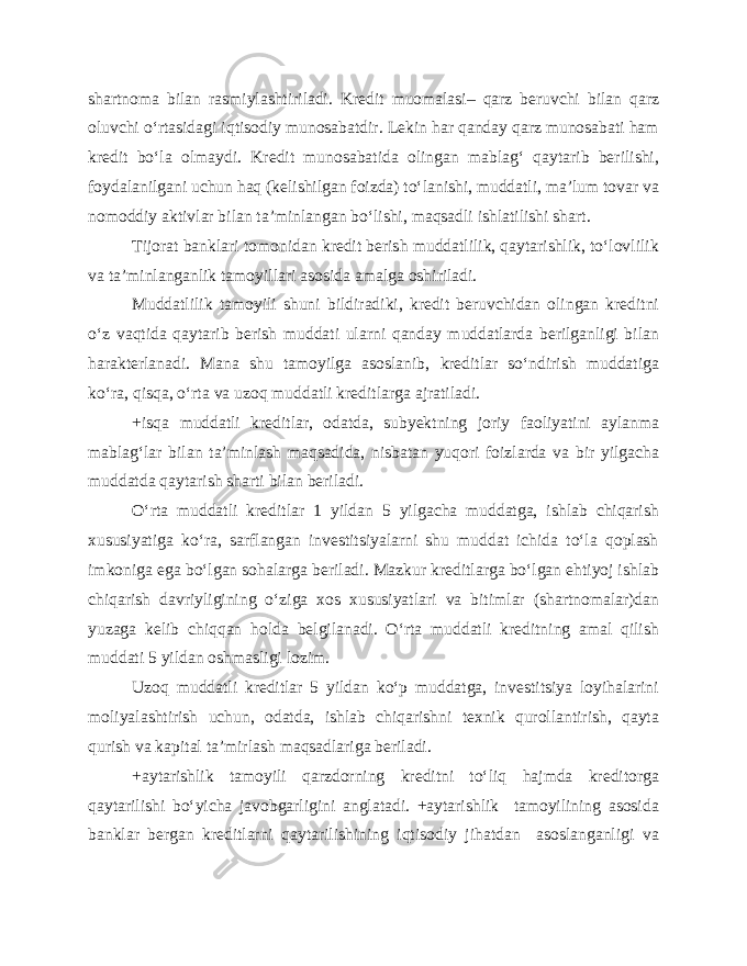 shartnoma bilan rasmiylashtiriladi. Kredit muomalasi– qarz beruvchi bilan qarz oluvchi o‘rtasidagi iqtisodiy munosabatdir. Lekin har qanday qarz munosabati ham kredit bo‘la olmaydi. Kredit munosabatida olingan mablag‘ qaytarib berilishi, foydalanilgani uchun haq (kelishilgan foizda) to‘lanishi, muddatli, ma’lum tovar va nomoddiy aktivlar bilan ta’minlangan bo‘lishi, maqsadli ishlatilishi shart. Tijorat banklari tomonidan kredit berish muddatlilik, qaytarishlik, to‘lovlilik va ta’minlanganlik tamoyillari asosida amalga oshiriladi. Muddatlilik tamoyili shuni bildiradiki, kredit beruvchidan olingan kreditni o‘z vaqtida qaytarib berish muddati ularni qanday muddatlarda berilganligi bilan harakterlanadi. Mana shu tamoyilga asoslanib, kreditlar so‘ndirish muddatiga ko‘ra, qisqa, o‘rta va uzoq muddatli kreditlarga ajratiladi. +isqa muddatli kreditlar, odatda, subyektning joriy faoliyatini aylanma mablag‘lar bilan ta’minlash maqsadida, nisbatan yuqori foizlarda va bir yilgacha muddatda qaytarish sharti bilan beriladi. O‘rta muddatli kreditlar 1 yildan 5 yilgacha muddatga, ishlab chiqarish xususiyatiga ko‘ra, sarflangan investitsiyalarni shu muddat ichida to‘la qoplash imkoniga ega bo‘lgan sohalarga beriladi. Mazkur kreditlarga bo‘lgan ehtiyoj ishlab chiqarish davriyligining o‘ziga xos xususiyatlari va bitimlar (shartnomalar)dan yuzaga kelib chiqqan holda belgilanadi. O‘rta muddatli kreditning amal qilish muddati 5 yildan oshmasligi lozim. Uzoq muddatli kreditlar 5 yildan ko‘p muddatga, investitsiya loyihalarini moliyalashtirish uchun, odatda, ishlab chiqarishni texnik qurollantirish, qayta qurish va kapital ta’mirlash maqsadlariga beriladi. +aytarishlik tamoyili qarzdorning kreditni to‘liq hajmda kreditorga qaytarilishi bo‘yicha javobgarligini anglatadi. +aytarishlik tamoyilining asosida banklar bergan kreditlarni qaytarilishining iqtisodiy jihatdan asoslanganligi va 