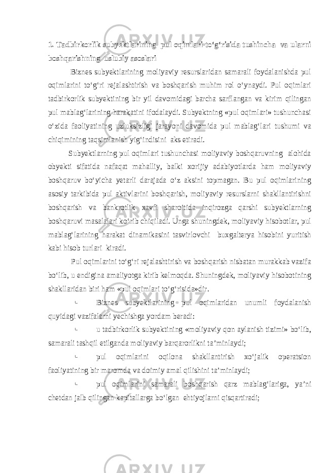 1. Tadbirkorlik subyektlarining pul oqimlari to‘g‘risida tushincha va ularni boshqarishning uslubiy asoslari Biznes subyektlarining moliyaviy resurslaridan samarali foydalanishda pul oqimlarini to‘g‘ri rejalashtirish va boshqarish muhim rol o‘ynaydi. Pul oqimlari tadbirkorlik subyektining bir yil davomidagi barcha sarflangan va kirim qilingan pul mablag‘larining harakatini ifodalaydi. Subyektning «pul oqimlari» tushunchasi o‘zida faoliyatining uzluksizligi jarayoni davomida pul mablag‘lari tushumi va chiqimining taqsimlanish yig‘indisini aks etiradi. Subyektlarning pul oqimlari tushunchasi moliyaviy boshqaruvning alohida obyekti sifatida nafaqat mahalliy, balki xorijiy adabiyotlarda ham moliyaviy boshqaruv bo‘yicha yetarli darajada o‘z aksini topmagan. Bu pul oqimlarining asosiy tarkibida pul aktivlarini boshqarish, moliyaviy resurslarni shakllantirishni boshqarish va bankrotlik xavfi sharoitida inqirozga qarshi subyektlarning boshqaruvi masalalari ko‘rib chiqiladi. Unga shuningdek, moliyaviy hisobotlar, pul mablag‘larining harakat dinamikasini tasvirlovchi buxgalterya hisobini yuritish kabi hisob turlari kiradi. Pul oqimlarini to‘g‘ri rejalashtirish va boshqarish nisbatan murakkab vazifa bo‘lib, u endigina amaliyotga kirib kelmoqda. Shuningdek, moliyaviy hisobotining shakllaridan biri ham «pul oqimlari to‘g‘risida»dir.  Biznes subyektlarining pul oqimlaridan unumli foydalanish quyidagi vazifalarni yechishga yordam beradi:  u tadbirkorlik subyektining «moliyaviy qon aylanish tizimi» bo‘lib, samarali tashqil etilganda moliyaviy barqarorlikni ta’minlaydi;  pul oqimlarini oqilona shakllantirish xo‘jalik operatsion faoliyatining bir maromda va doimiy amal qilishini ta’minlaydi;  pul oqimlarini samarali boshqarish qarz mablag‘lariga, ya’ni chetdan jalb qilingan kapitallarga bo‘lgan ehtiyojlarni qisqartiradi; 