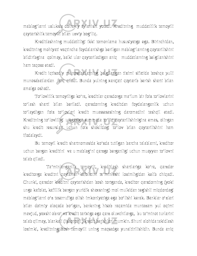 mablag‘larni uzluksiz doiraviy aylanishi yotadi. Kreditning muddatlilik tamoyili qaytarishlik tamoyili bilan uzviy bog‘liq. Kreditlashning muddatliligi ikki tomonlama hususiyatga ega. Birinchidan, kreditning mohiyati vaqtincha foydalanishga berilgan mablag‘larning qaytarilishini bildiribgina qolmay, balki ular qaytariladigan aniq muddatlarning belgilanishini ham taqoza etadi. Kredit iqtisodiy munosabatlarning belgilangan tizimi sifatida boshqa pulli munosabatlardan farq qiladi. Bunda pulning xarajati qaytarib berish sharti bilan amalga oshadi. To‘lovlilik tamoyiliga ko‘ra, kreditlar qarzdorga ma’lum bir foiz to‘lovlarini to‘lash sharti bilan beriladi. qarzdorning kreditdan foydalanganlik uchun to‘laydigan foiz to‘lovlari kredit muassasasining daromadini tashqil etadi. Kreditning to‘lovliligi u egasiga summada to‘liq qaytarilishinigina emas, olingan shu kredit resurslari uchun foiz shaklidagi to‘lov bilan qaytarilishini ham ifodalaydi. Bu tamoyil kredit shartnomasida ko‘zda tutilgan barcha talablarni, kreditor uchun bergan kreditini va u mablag‘ni qarzga berganligi uchun muayyan to‘lovni talab qiladi. Ta’minlanganlik tamoyili, kreditlash shartlariga ko‘ra, qarzdor kreditorga kreditni qaytarish kafolatini ta’minlashi lozimligidan kelib chiqadi. Chunki, qarzdor kreditni qaytarishdan bosh tortganda, kreditor qarzdorning (yoki unga kafolat, kafillik bergan yuridik shaxsning) mol-mulkidan tegishli miqdordagi mablag‘larni o‘z tasarrufiga olish imkoniyatiga ega bo‘lishi kerak. Banklar o‘zlari bilan doimiy aloqada bo‘lgan, bankning hisob raqamida muntazam pul oqimi mavjud, yaxshi obro‘ va kredit tarixiga ega qarz oluvchilarga, bu ta’minot turlarini talab qilmay, blankali (ishonchli) kredit berishlari mumkin. Shuni alohida takidlash lozimki, kreditning bosh tamoyili uning maqsadga yunaltirilishidir. Bunda aniq 
