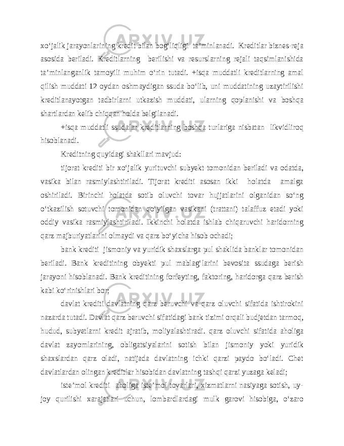 xo‘jalik jarayonlarining kredit bilan bog‘liqligi ta’minlanadi. Kreditlar biznes-reja asosida beriladi. Kreditlarning berilishi va resurslarning rejali taqsimlanishida ta’minlanganlik tamoyili muhim o‘rin tutadi. +isqa muddatli kreditlarning amal qilish muddati 12 oydan oshmaydigan ssuda bo‘lib, uni muddatining uzaytirilishi kreditlanayotgan tadbirlarni utkazish muddati, ularning qoplanishi va boshqa shartlardan kelib chiqqan holda belgilanadi. +isqa muddatli ssudalar kreditlarning boshqa turlariga nisbatan likvidliroq hisoblanadi. Kreditning quyidagi shakllari mavjud: tijorat krediti bir xo‘jalik yurituvchi subyekt tomonidan beriladi va odatda, vasika bilan rasmiylashtiriladi. Tijorat krediti asosan ikki holatda amalga oshiriladi. Birinchi holatda sotib oluvchi tovar hujjatlarini olganidan so‘ng o‘tkazilish sotuvchi tomonidan qo‘yilgan vasikani (trattani) talaffuz etadi yoki oddiy vasika rasmiylashtiriladi. Ikkinchi holatda ishlab chiqaruvchi haridorning qarz majburiyatlarini olmaydi va qarz bo‘yicha hisob ochadi; bank krediti jismoniy va yuridik shaxslarga pul shaklida banklar tomonidan beriladi. Bank kreditining obyekti pul mablag‘larini bevosita ssudaga berish jarayoni hisoblanadi. Bank kreditining forfeyting, faktoring, haridorga qarz berish kabi ko‘rinishlari bor; davlat krediti davlatning qarz beruvchi va qarz oluvchi sifatida ishtirokini nazarda tutadi. Davlat qarz beruvchi sifatidagi bank tizimi orqali budjetdan tarmoq, hudud, subyetlarni kredit ajratib, moliyalashtiradi. qarz oluvchi sifatida aholiga davlat zayomlarining, obligatsiyalarini sotish bilan jismoniy yoki yuridik shaxslardan qarz oladi, natijada davlatning ichki qarzi paydo bo‘ladi. Chet davlatlardan olingan kreditlar hisobidan davlatning tashqi qarzi yuzaga keladi; iste’mol krediti aholiga iste’mol tovarlari, xizmatlarni nasiyaga sotish, uy- joy qurilishi xarajatlari uchun, lombardlardagi mulk garovi hisobiga, o‘zaro 