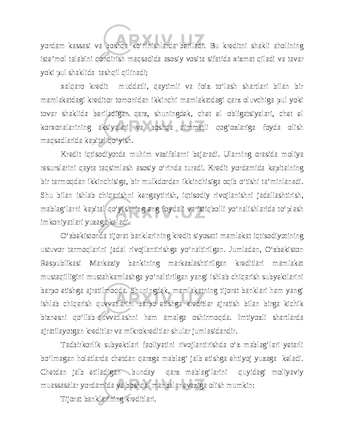 yordam kassasi va boshqa ko‘rinishlarda beriladi. Bu kreditni shakli aholining iste’mol talabini qondirish maqsadida asosiy vosita sifatida xizmat qiladi va tavar yoki pul shaklida tashqil qilinadi; xalqaro kredit muddatli, qaytimli va foiz to‘lash shartlari bilan bir mamlakatdagi kreditor tomonidan ikkinchi mamlakatdagi qarz oluvchiga pul yoki tovar shaklida beriladigan qarz, shuningdek, chet el obligatsiyalari, chet el korxonalarining aksiyalari va boshqa qimmatli qog‘ozlariga foyda olish maqsadlarida kapital qo‘yish. Kredit iqtisodiyotda muhim vazifalarni bajaradi. Ularning orasida moliya resurslarini qayta taqsimlash asosiy o‘rinda turadi. Kredit yordamida kapitalning bir tarmoqdan ikkinchisiga, bir mulkdordan ikkinchisiga oqib o‘tishi ta’minlanadi. Shu bilan ishlab chiqarishni kengaytirish, iqtisodiy rivojlanishni jadallashtirish, mablag‘larni kapital qo‘yishning eng foydali va istiqbolli yo‘nalishlarida to‘plash imkoniyatlari yuzaga keladi. O‘zbekistonda tijorat banklarining kredit siyosati mamlakat iqtisodiyotining ustuvor tarmoqlarini jadal rivojlantirishga yo‘naltirilgan. Jumladan, O‘zbekiston Respublikasi Markaziy bankining markazlashtirilgan kreditlari mamlakat mustaqilligini mustahkamlashga yo‘naltirilgan yangi ishlab chiqarish subyektlarini barpo etishga ajratilmoqda. Shuningdek, mamlakatning tijorat banklari ham yangi ishlab chiqarish quvvatlarini barpo etishga kreditlar ajratish bilan birga kichik biznesni qo‘llab-quvvatlashni ham amalga oshirmoqda. Imtiyozli shartlarda ajratilayotgan kreditlar va mikrokreditlar shular jumlasidandir. Tadbirkorlik subyektlari faoliyatini rivojlantirishda o‘z mablag‘lari yetarli bo‘lmagan holatlarda chetdan qarzga mablag‘ jalb etishga ehtiyoj yuzaga keladi. Chetdan jalb etiladigan bunday qarz mablag‘larini quyidagi moliyaviy muassasalar yordamida va boshqa manbalar evaziga olish mumkin: Tijorat banklarining kreditlari. 