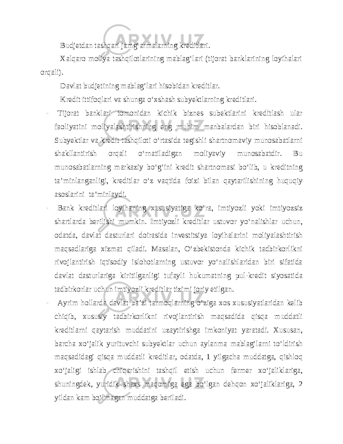 Budjetdan tashqari jamg‘armalarning kreditlari. Xalqaro moliya tashqilotlarining mablag‘lari (tijorat banklarining loyihalari orqali). Davlat budjetining mablag‘lari hisobidan kreditlar. Kredit ittifoqlari va shunga o‘xshash subyektlarning kreditlari. - Tijorat banklari tomonidan kichik biznes subektlarini kreditlash ular faoliyatini moliyalashtirishning eng muhim manbalardan biri hisoblanadi. Subyektlar va kredit tashqiloti o‘rtasida tegishli shartnomaviy munosabatlarni shakllantirish orqali o‘rnatiladigan moliyaviy munosabatdir. Bu munosabatlarning markaziy bo‘g‘ini kredit shartnomasi bo‘lib, u kreditning ta’minlanganligi, kreditlar o‘z vaqtida foizi bilan qaytarilishining huquqiy asoslarini ta’minlaydi. - Bank kreditlari loyihaning xususiyatiga ko‘ra, imtiyozli yoki imtiyozsiz shartlarda berilishi mumkin. Imtiyozli kreditlar ustuvor yo‘nalishlar uchun, odatda, davlat dasturlari doirasida investitsiya loyihalarini moliyalashtirish maqsadlariga xizmat qiladi. Masalan, O‘zbekistonda kichik tadbirkorlikni rivojlantirish iqtisodiy islohotlarning ustuvor yo‘nalishlaridan biri sifatida davlat dasturlariga kiritilganligi tufayli hukumatning pul-kredit siyosatida tadbirkorlar uchun imtiyozli kreditlar tizimi joriy etilgan. - Ayrim hollarda davlat ba’zi tarmoqlarning o‘ziga xos xususiyatlaridan kelib chiqib, xususiy tadbirkorlikni rivojlantirish maqsadida qisqa muddatli kreditlarni qaytarish muddatini uzaytirishga imkoniyat yaratadi. Xususan, barcha xo‘jalik yurituvchi subyektlar uchun aylanma mablag‘larni to‘ldirish maqsadidagi qisqa muddatli kreditlar, odatda, 1 yilgacha muddatga, qishloq xo‘jaligi ishlab chiqarishini tashqil etish uchun fermer xo‘jaliklariga, shuningdek, yuridik shaxs maqomiga ega bo‘lgan dehqon xo‘jaliklariga, 2 yildan kam bo‘lmagan muddatga beriladi. 