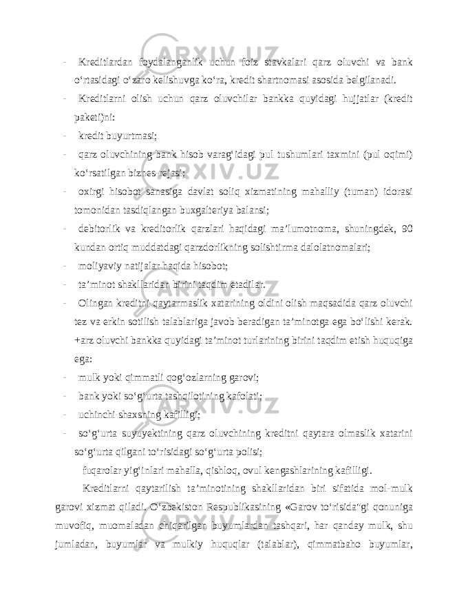 - Kreditlardan foydalanganlik uchun foiz stavkalari qarz oluvchi va bank o‘rtasidagi o‘zaro kelishuvga ko‘ra, kredit shartnomasi asosida belgilanadi. - Kreditlarni olish uchun qarz oluvchilar bankka quyidagi hujjatlar (kredit paketi)ni: - kredit buyurtmasi; - qarz oluvchining bank hisob varag‘idagi pul tushumlari taxmini (pul oqimi) ko‘rsatilgan biznes-rejasi; - oxirgi hisobot sanasiga davlat soliq xizmatining mahalliy (tuman) idorasi tomonidan tasdiqlangan buxgalteriya balansi; - debitorlik va kreditorlik qarzlari haqidagi ma’lumotnoma, shuningdek, 90 kundan ortiq muddatdagi qarzdorlikning solishtirma dalolatnomalari; - moliyaviy natijalar haqida hisobot; - ta’minot shakllaridan birini taqdim etadilar. - Olingan kreditni qaytarmaslik xatarining oldini olish maqsadida qarz oluvchi tez va erkin sotilish talablariga javob beradigan ta’minotga ega bo‘lishi kerak. +arz oluvchi bankka quyidagi ta’minot turlarining birini taqdim etish huquqiga ega: - mulk yoki qimmatli qog‘ozlarning garovi; - bank yoki so‘g‘urta tashqilotining kafolati; - uchinchi shaxsning kafilligi; - so‘g‘urta suyuyektining qarz oluvchining kreditni qaytara olmaslik xatarini so‘g‘urta qilgani to‘risidagi so‘g‘urta polisi; fuqarolar yig‘inlari mahalla, qishloq, ovul kengashlarining kafilligi. Kreditlarni qaytarilish ta’minotining shakllaridan biri sifatida mol-mulk garovi xizmat qiladi. O‘zbekiston Respublikasining «Garov to‘risida&#34;gi qonuniga muvofiq, muomaladan chiqarilgan buyumlardan tashqari, har qanday mulk, shu jumladan, buyumlar va mulkiy huquqlar (talablar), qimmatbaho buyumlar, 