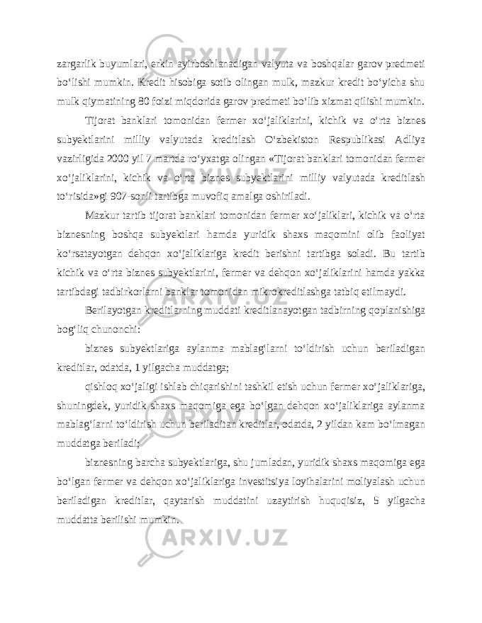 zargarlik buyumlari, erkin ayirboshlanadigan valyuta va boshqalar garov predmeti bo‘lishi mumkin. Kredit hisobiga sotib olingan mulk, mazkur kredit bo‘yicha shu mulk qiymatining 80 foizi miqdorida garov predmeti bo‘lib xizmat qilishi mumkin. Tijorat banklari tomonidan fermer xo‘jaliklarini, kichik va o‘rta biznes subyektlarini milliy valyutada kreditlash O‘zbekiston Respublikasi Adliya vazirligida 2000 yil 7 martda ro‘yxatga olingan «Tijorat banklari tomonidan fermer xo‘jaliklarini, kichik va o‘rta biznes subyektlarini milliy valyutada kreditlash to‘risida»gi 907-sonli tartibga muvofiq amalga oshiriladi. Mazkur tartib tijorat banklari tomonidan fermer xo‘jaliklari, kichik va o‘rta biznesning boshqa subyektlari hamda yuridik shaxs maqomini olib faoliyat ko‘rsatayotgan dehqon xo‘jaliklariga kredit berishni tartibga soladi. Bu tartib kichik va o‘rta biznes subyektlarini, fermer va dehqon xo‘jaliklarini hamda yakka tartibdagi tadbirkorlarni banklar tomonidan mikrokreditlashga tatbiq etilmaydi. Berilayotgan kreditlarning muddati kreditlanayotgan tadbirning qoplanishiga bog‘liq chunonchi: biznes subyektlariga aylanma mablag‘larni to‘ldirish uchun beriladigan kreditlar, odatda, 1 yilgacha muddatga; qishloq xo‘jaligi ishlab chiqarishini tashkil etish uchun fermer xo‘jaliklariga, shuningdek, yuridik shaxs maqomiga ega bo‘lgan dehqon xo‘jaliklariga aylanma mablag‘larni to‘ldirish uchun beriladitan kreditlar, odatda, 2 yildan kam bo‘lmagan muddatga beriladi; biznesning barcha subyektlariga, shu jumladan, yuridik shaxs maqomiga ega bo‘lgan fermer va dehqon xo‘jaliklariga investitsiya loyihalarini moliyalash uchun beriladigan kreditlar, qaytarish muddatini uzaytirish huquqisiz, 5 yilgacha muddatta berilishi mumkin. 