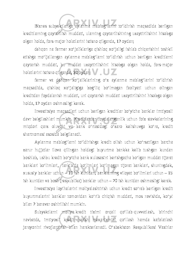 Biznes subyektlariga aylanma mablag‘larini to‘ldirish maqsadida berilgan kreditlarning qaytarilish muddati, ularning qaytarilishining uzaytirilishini hisobga olgan holda, fors-major holatlarini istisno qilganda, 12 oydan; dehqon na fermer xo‘jaliklariga qishloq xo‘jaligi ishlab chiqarishini tashkil etishga mo‘ljallangan aylanma mablag‘larni to‘ldirish uchun berilgan kreditlarni qaytarish muddati, bu muddat uzaytirilishini hisobga olgan holda, fors-major holatlarini istisno qilganda, 30 oydan; fermer va dehqon xo‘jaliklarining o‘z aylanma mablag‘larini to‘ldirish maqsadida, qishloq xo‘jaligiga bog‘liq bo‘lmagan faoliyati uchun olingan kreditdan foydalanish muddati, uni qaytarish muddati uzaytirilishini hisobga olgan holda, 12 oydan oshmasligi kerak. Investitsiya maqsadlari uchun berilgan kreditlar bo‘yicha banklar imtiyozli davr belgilashlari mumkin. Kreditlardan foydalanganlik uchun foiz stavkalarining miqdori qarz oluvchi va bank o‘rtasidagi o‘zaro kelishuvga ko‘ra, kredit shartnomasi asosida belgilanadi. Aylanma mablag‘larni to‘ldirishga kredit olish uchun ko‘rsatilgan barcha zarur hujjatlar ilova qilingan holdagi buyurtma bankka kelib tushgan kundan boshlab, ushbu kredit bo‘yicha bank xulosasini berishgacha bo‘lgan muddat tijorat banklari bo‘limlari, tarkibida bo‘limlari bo‘lmagan tijorat banklari, shuningdek, xususiy banklar uchun – 10 ish kunidan, banklarning viloyat bo‘limlari uchun – 15 ish kunidan va bosh (respublika) banklar uchun – 20 ish kunidan oshmasligi kerak. Investitsiya loyihalarini moliyalashtirish uchun kredit so‘rab berilgan kredit buyurtmalarini banklar tomonidan ko‘rib chiqish muddati, mos ravishda, ko‘pi bilan 2 baravar oshirilishi mumkin. Subyektlarni moliya-kredit tizimi orqali qo‘llab-quvvatlash, birinchi navbatda, imtiyozli kredit berish mexanizmini qo‘llash hamda kafolatlash jarayonini rivojlantirish bilan harakterlanadi. O‘zbekiston Respublikasi Vazirlar 