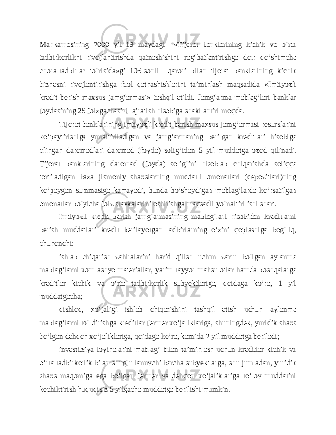 Mahkamasining 2000 yil 19 maydagi «Tijorat banklarining kichik va o‘rta tadbirkorlikni rivojlantirishda qatnashishini rag‘batlantirishga doir qo‘shimcha chora-tadbirlar to‘risida»gi 195-sonli qarori bilan tijorat banklarining kichik biznesni rivojlantirishga faol qatnashishlarini ta’minlash maqsadida «Imtiyozli kredit berish maxsus jamg‘armasi» tashqil etildi. Jamg‘arma mablag‘lari banklar foydasining 25 foizgachasini ajratish hisobiga shakllantirilmoqda. Tijorat banklarining imtiyozli kredit berish maxsus jamg‘armasi resurslarini ko‘paytirishiga yunaltiriladigan va jamg‘armaning berilgan kreditlari hisobiga olingan daromadlari daromad (foyda) solig‘idan 5 yil muddatga ozod qilinadi. Tijorat banklarining daromad (foyda) solig‘ini hisoblab chiqarishda soliqqa tortiladigan baza jismoniy shaxslarning muddatli omonatlari (depozitlari)ning ko‘paygan summasiga kamayadi, bunda bo‘shaydigan mablag‘larda ko‘rsatilgan omonatlar bo‘yicha foiz stavkalarini oshirishga maqsadli yo‘naltirilishi shart. Imtiyozli kredit berish jamg‘armasining mablag‘lari hisobidan kreditlarni berish muddatlari kredit berilayotgan tadbirlarning o‘zini qoplashiga bog‘liq, chunonchi: ishlab chiqarish zahiralarini harid qilish uchun zarur bo‘lgan aylanma mablag‘larni xom ashyo materiallar, yarim tayyor mahsulotlar hamda boshqalarga kreditlar kichik va o‘rta tadbirkorlik subyektlariga, qoidaga ko‘ra, 1 yil muddatgacha; qishloq, xo‘jaligi ishlab chiqarishini tashqil etish uchun aylanma mablag‘larni to‘ldirishga kreditlar fermer xo‘jaliklariga, shuningdek, yuridik shaxs bo‘lgan dehqon xo‘jaliklariga, qoidaga ko‘ra, kamida 2 yil muddatga beriladi; investitsiya loyihalarini mablag‘ bilan ta’minlash uchun kreditlar kichik va o‘rta tadbirkorlik bilan shug‘ullanuvchi barcha subyektlarga, shu jumladan, yuridik shaxs maqomiga ega bo‘lgan fermer va dehqon xo‘jaliklariga to‘lov muddatini kechiktirish huquqisiz 5 yilgacha muddatga berilishi mumkin. 